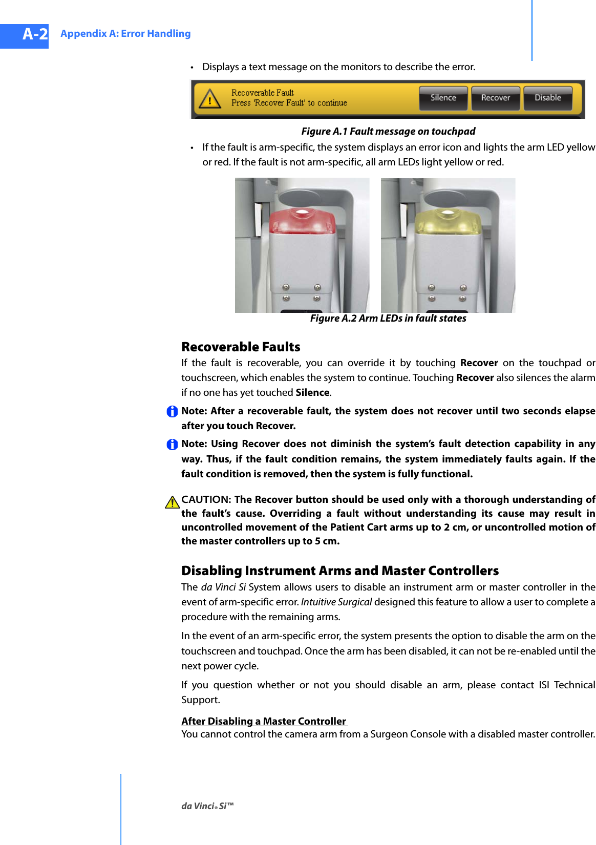 Appendix A: Error Handlingda Vinci® Si™A-2DRAFT/PRE-RELEASE/CONFIDENTIAL10/9/14• Displays a text message on the monitors to describe the error.Figure A.1 Fault message on touchpad• If the fault is arm-specific, the system displays an error icon and lights the arm LED yellow or red. If the fault is not arm-specific, all arm LEDs light yellow or red. Figure A.2 Arm LEDs in fault statesRecoverable Faults If the fault is recoverable, you can override it by touching Recover on the touchpad or touchscreen, which enables the system to continue. Touching Recover also silences the alarm if no one has yet touched Silence. Note: After a recoverable fault, the system does not recover until two seconds elapse after you touch Recover.Note: Using Recover does not diminish the system’s fault detection capability in any way. Thus, if the fault condition remains, the system immediately faults again. If the fault condition is removed, then the system is fully functional. CAUTION: The Recover button should be used only with a thorough understanding of the fault’s cause. Overriding a fault without understanding its cause may result in uncontrolled movement of the Patient Cart arms up to 2 cm, or uncontrolled motion of the master controllers up to 5 cm.Disabling Instrument Arms and Master ControllersThe  da Vinci Si System allows users to disable an instrument arm or master controller in the event of arm-specific error. Intuitive Surgical designed this feature to allow a user to complete a procedure with the remaining arms. In the event of an arm-specific error, the system presents the option to disable the arm on the touchscreen and touchpad. Once the arm has been disabled, it can not be re-enabled until the next power cycle.If you question whether or not you should disable an arm, please contact ISI Technical Support.After Disabling a Master Controller You cannot control the camera arm from a Surgeon Console with a disabled master controller.