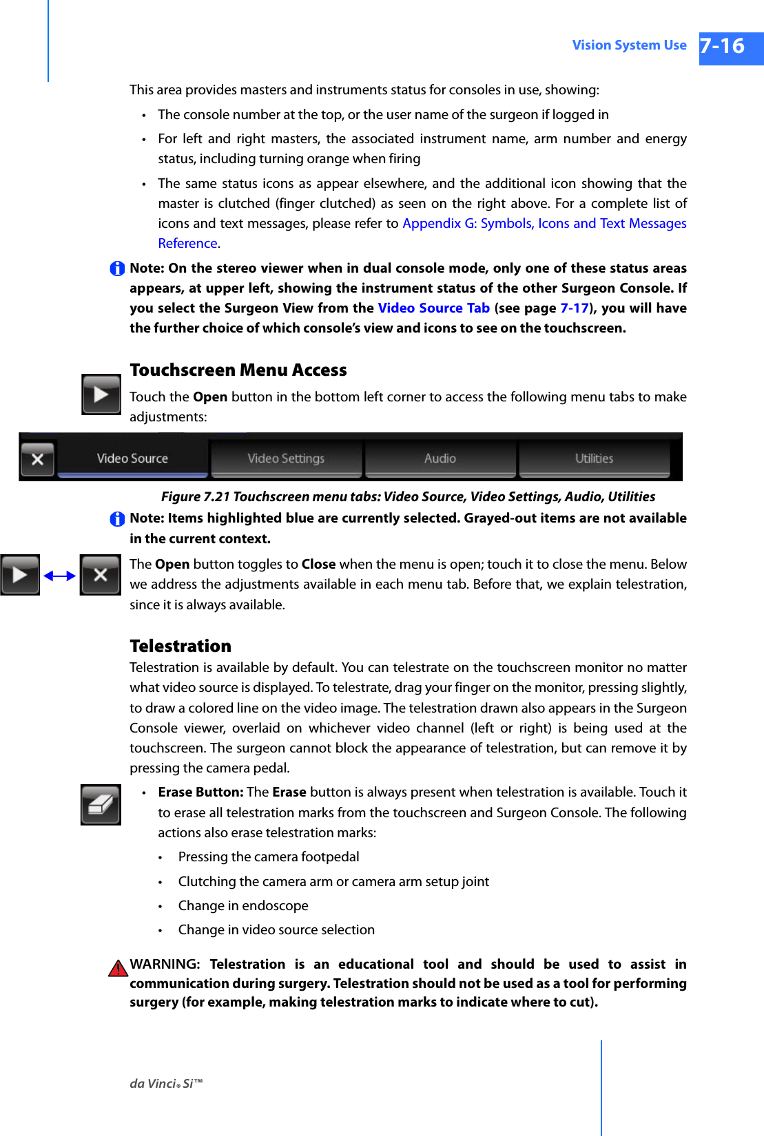 da Vinci® Si™Vision System Use 7-16DRAFT/PRE-RELEASE/CONFIDENTIAL 10/9/14This area provides masters and instruments status for consoles in use, showing:• The console number at the top, or the user name of the surgeon if logged in• For left and right masters, the associated instrument name, arm number and energy status, including turning orange when firing• The same status icons as appear elsewhere, and the additional icon showing that the master is clutched (finger clutched) as seen on the right above. For a complete list of icons and text messages, please refer to Appendix G: Symbols, Icons and Text Messages Reference.Note: On the stereo viewer when in dual console mode, only one of these status areas appears, at upper left, showing the instrument status of the other Surgeon Console. If you select the Surgeon View from the Video Source Tab (see page 7-17), you will have the further choice of which console’s view and icons to see on the touchscreen. Touchscreen Menu AccessTouch the Open button in the bottom left corner to access the following menu tabs to make adjustments:Figure 7.21 Touchscreen menu tabs: Video Source, Video Settings, Audio, UtilitiesNote: Items highlighted blue are currently selected. Grayed-out items are not available in the current context.The Open button toggles to Close when the menu is open; touch it to close the menu. Below we address the adjustments available in each menu tab. Before that, we explain telestration, since it is always available.TelestrationTelestration is available by default. You can telestrate on the touchscreen monitor no matter what video source is displayed. To telestrate, drag your finger on the monitor, pressing slightly, to draw a colored line on the video image. The telestration drawn also appears in the Surgeon Console viewer, overlaid on whichever video channel (left or right) is being used at the touchscreen. The surgeon cannot block the appearance of telestration, but can remove it by pressing the camera pedal.•Erase Button: The Erase button is always present when telestration is available. Touch it to erase all telestration marks from the touchscreen and Surgeon Console. The following actions also erase telestration marks: • Pressing the camera footpedal• Clutching the camera arm or camera arm setup joint• Change in endoscope• Change in video source selectionWARNING:  Telestration is an educational tool and should be used to assist incommunication during surgery. Telestration should not be used as a tool for performingsurgery (for example, making telestration marks to indicate where to cut).