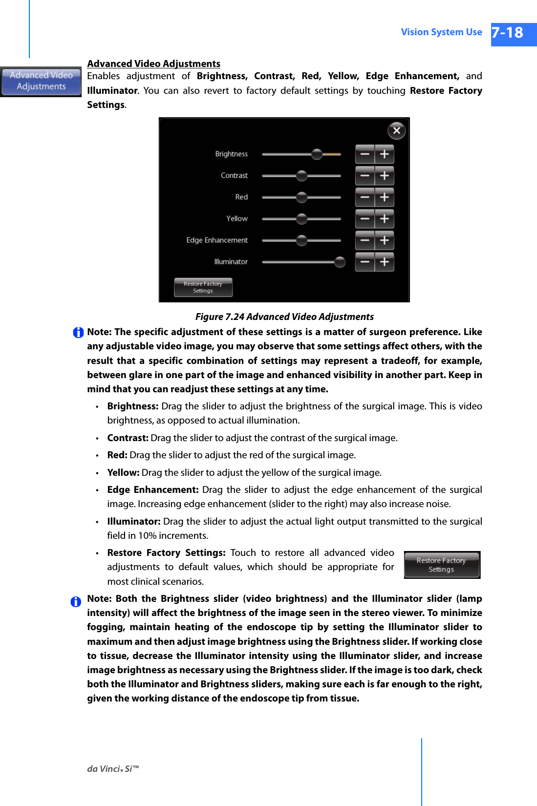 da Vinci® Si™Vision System Use 7-18DRAFT/PRE-RELEASE/CONFIDENTIAL 10/9/14Advanced Video AdjustmentsEnables adjustment of Brightness, Contrast, Red, Yellow, Edge Enhancement, and Illuminator. You can also revert to factory default settings by touching Restore Factory Settings.Figure 7.24 Advanced Video AdjustmentsNote: The specific adjustment of these settings is a matter of surgeon preference. Like any adjustable video image, you may observe that some settings affect others, with the result that a specific combination of settings may represent a tradeoff, for example, between glare in one part of the image and enhanced visibility in another part. Keep in mind that you can readjust these settings at any time.•Brightness: Drag the slider to adjust the brightness of the surgical image. This is video brightness, as opposed to actual illumination.•Contrast: Drag the slider to adjust the contrast of the surgical image.•Red: Drag the slider to adjust the red of the surgical image.•Yellow: Drag the slider to adjust the yellow of the surgical image.•Edge Enhancement: Drag the slider to adjust the edge enhancement of the surgical image. Increasing edge enhancement (slider to the right) may also increase noise.•Illuminator: Drag the slider to adjust the actual light output transmitted to the surgical field in 10% increments.•Restore Factory Settings: Touch to restore all advanced video adjustments to default values, which should be appropriate for most clinical scenarios.Note: Both the Brightness slider (video brightness) and the Illuminator slider (lamp intensity) will affect the brightness of the image seen in the stereo viewer. To minimize fogging, maintain heating of the endoscope tip by setting the Illuminator slider to maximum and then adjust image brightness using the Brightness slider. If working close to tissue, decrease the Illuminator intensity using the Illuminator slider, and increaseimage brightness as necessary using the Brightness slider. If the image is too dark, check both the Illuminator and Brightness sliders, making sure each is far enough to the right, given the working distance of the endoscope tip from tissue.