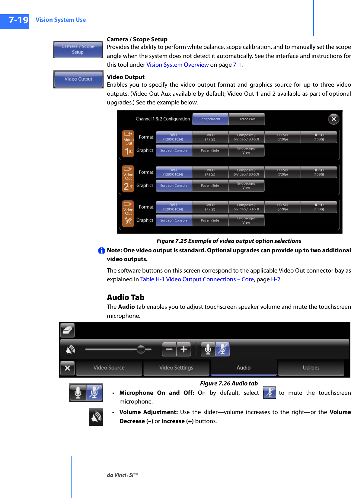 Vision System Useda Vinci® Si™7-19DRAFT/PRE-RELEASE/CONFIDENTIAL10/9/14Camera / Scope SetupProvides the ability to perform white balance, scope calibration, and to manually set the scope angle when the system does not detect it automatically. See the interface and instructions for this tool under Vision System Overview on page 7-1.Video OutputEnables you to specify the video output format and graphics source for up to three video outputs. (Video Out Aux available by default; Video Out 1 and 2 available as part of optional upgrades.) See the example below.Figure 7.25 Example of video output option selectionsNote: One video output is standard. Optional upgrades can provide up to two additional video outputs. The software buttons on this screen correspond to the applicable Video Out connector bay as explained in Table H-1 Video Output Connections – Core, page H-2.Audio TabThe Audio tab enables you to adjust touchscreen speaker volume and mute the touchscreen microphone.Figure 7.26 Audio tab•Microphone On and Off: On by default, select  to mute the touchscreen microphone.•Volume Adjustment: Use the slider—volume increases to the right—or the Volume Decrease (–) or Increase (+) buttons.