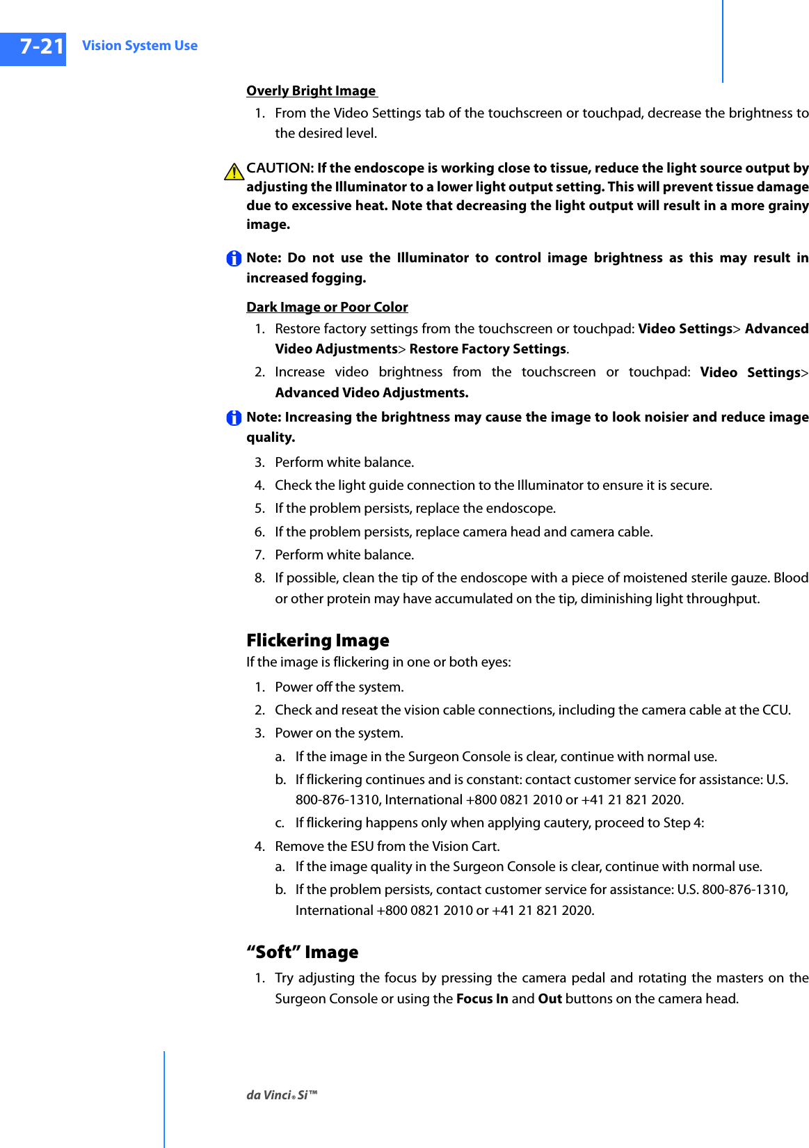 Vision System Useda Vinci® Si™7-21DRAFT/PRE-RELEASE/CONFIDENTIAL10/9/14Overly Bright Image 1. From the Video Settings tab of the touchscreen or touchpad, decrease the brightness to the desired level.CAUTION: If the endoscope is working close to tissue, reduce the light source output by adjusting the Illuminator to a lower light output setting. This will prevent tissue damage due to excessive heat. Note that decreasing the light output will result in a more grainy image.Note: Do not use the Illuminator to control image brightness as this may result in increased fogging. Dark Image or Poor Color1. Restore factory settings from the touchscreen or touchpad: Video Settings&gt; Advanced Video Adjustments&gt; Restore Factory Settings. 2. Increase video brightness from the touchscreen or touchpad: Video Settings&gt; Advanced Video Adjustments.Note: Increasing the brightness may cause the image to look noisier and reduce image quality. 3. Perform white balance.4. Check the light guide connection to the Illuminator to ensure it is secure.5. If the problem persists, replace the endoscope.6. If the problem persists, replace camera head and camera cable.7. Perform white balance. 8. If possible, clean the tip of the endoscope with a piece of moistened sterile gauze. Blood or other protein may have accumulated on the tip, diminishing light throughput.Flickering ImageIf the image is flickering in one or both eyes:1. Power off the system.2. Check and reseat the vision cable connections, including the camera cable at the CCU.3. Power on the system. a. If the image in the Surgeon Console is clear, continue with normal use.b. If flickering continues and is constant: contact customer service for assistance: U.S. 800-876-1310, International +800 0821 2010 or +41 21 821 2020.c. If flickering happens only when applying cautery, proceed to Step 4:4. Remove the ESU from the Vision Cart.a. If the image quality in the Surgeon Console is clear, continue with normal use.b. If the problem persists, contact customer service for assistance: U.S. 800-876-1310, International +800 0821 2010 or +41 21 821 2020.“Soft” Image1. Try adjusting the focus by pressing the camera pedal and rotating the masters on the Surgeon Console or using the Focus In and Out buttons on the camera head.