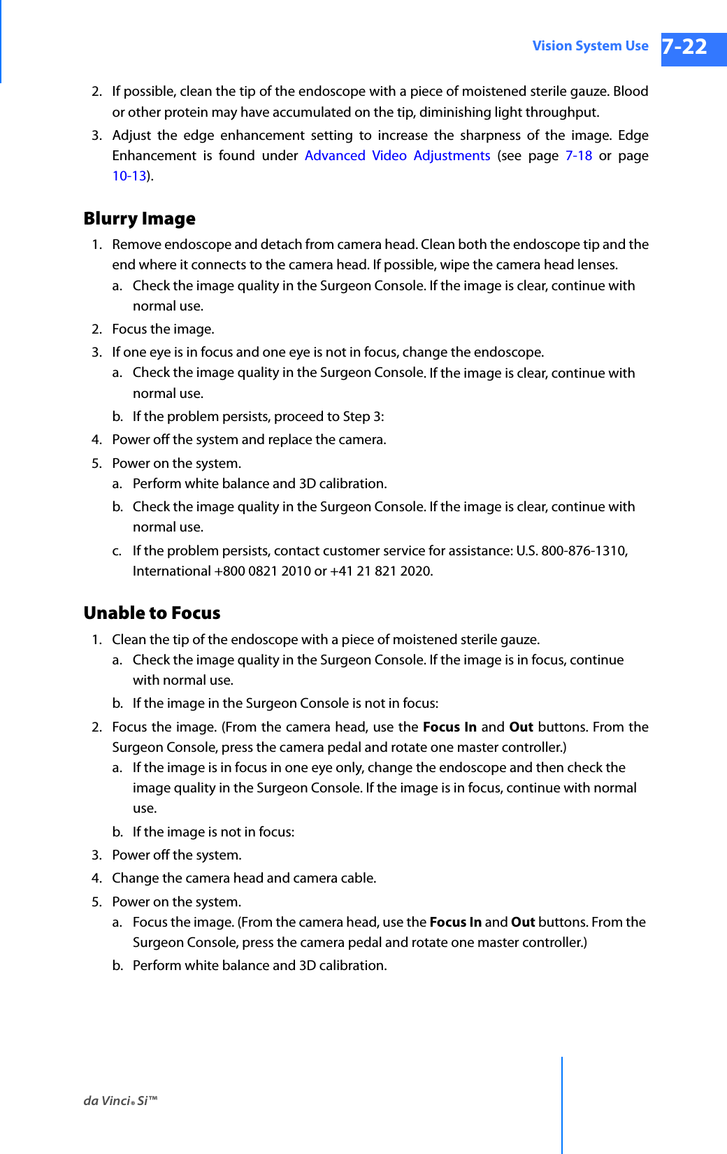 da Vinci® Si™Vision System Use 7-22DRAFT/PRE-RELEASE/CONFIDENTIAL 10/9/142. If possible, clean the tip of the endoscope with a piece of moistened sterile gauze. Blood or other protein may have accumulated on the tip, diminishing light throughput.3. Adjust the edge enhancement setting to increase the sharpness of the image. Edge Enhancement is found under Advanced Video Adjustments (see page 7-18 or page 10-13).Blurry Image1. Remove endoscope and detach from camera head. Clean both the endoscope tip and the end where it connects to the camera head. If possible, wipe the camera head lenses.a. Check the image quality in the Surgeon Console. If the image is clear, continue with normal use.2. Focus the image. 3. If one eye is in focus and one eye is not in focus, change the endoscope.a. Check the image quality in the Surgeon Console. If the image is clear, continue with normal use.b. If the problem persists, proceed to Step 3:4. Power off the system and replace the camera.5. Power on the system.a. Perform white balance and 3D calibration.b. Check the image quality in the Surgeon Console. If the image is clear, continue with normal use.c. If the problem persists, contact customer service for assistance: U.S. 800-876-1310, International +800 0821 2010 or +41 21 821 2020.Unable to Focus1. Clean the tip of the endoscope with a piece of moistened sterile gauze.a. Check the image quality in the Surgeon Console. If the image is in focus, continue with normal use.b. If the image in the Surgeon Console is not in focus:2. Focus the image. (From the camera head, use the Focus In and Out buttons. From the Surgeon Console, press the camera pedal and rotate one master controller.)a. If the image is in focus in one eye only, change the endoscope and then check the image quality in the Surgeon Console. If the image is in focus, continue with normal use.b. If the image is not in focus:3. Power off the system.4. Change the camera head and camera cable.5. Power on the system.a. Focus the image. (From the camera head, use the Focus In and Out buttons. From the Surgeon Console, press the camera pedal and rotate one master controller.)b. Perform white balance and 3D calibration.