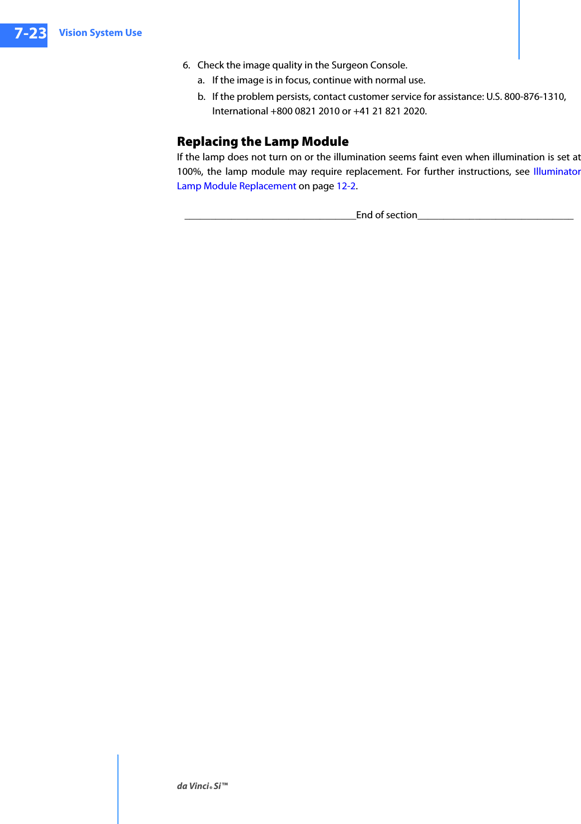 Vision System Useda Vinci® Si™7-23DRAFT/PRE-RELEASE/CONFIDENTIAL10/9/146. Check the image quality in the Surgeon Console. a. If the image is in focus, continue with normal use.b. If the problem persists, contact customer service for assistance: U.S. 800-876-1310, International +800 0821 2010 or +41 21 821 2020.Replacing the Lamp ModuleIf the lamp does not turn on or the illumination seems faint even when illumination is set at 100%, the lamp module may require replacement. For further instructions, see Illuminator Lamp Module Replacement on page 12-2._________________________________End of section______________________________