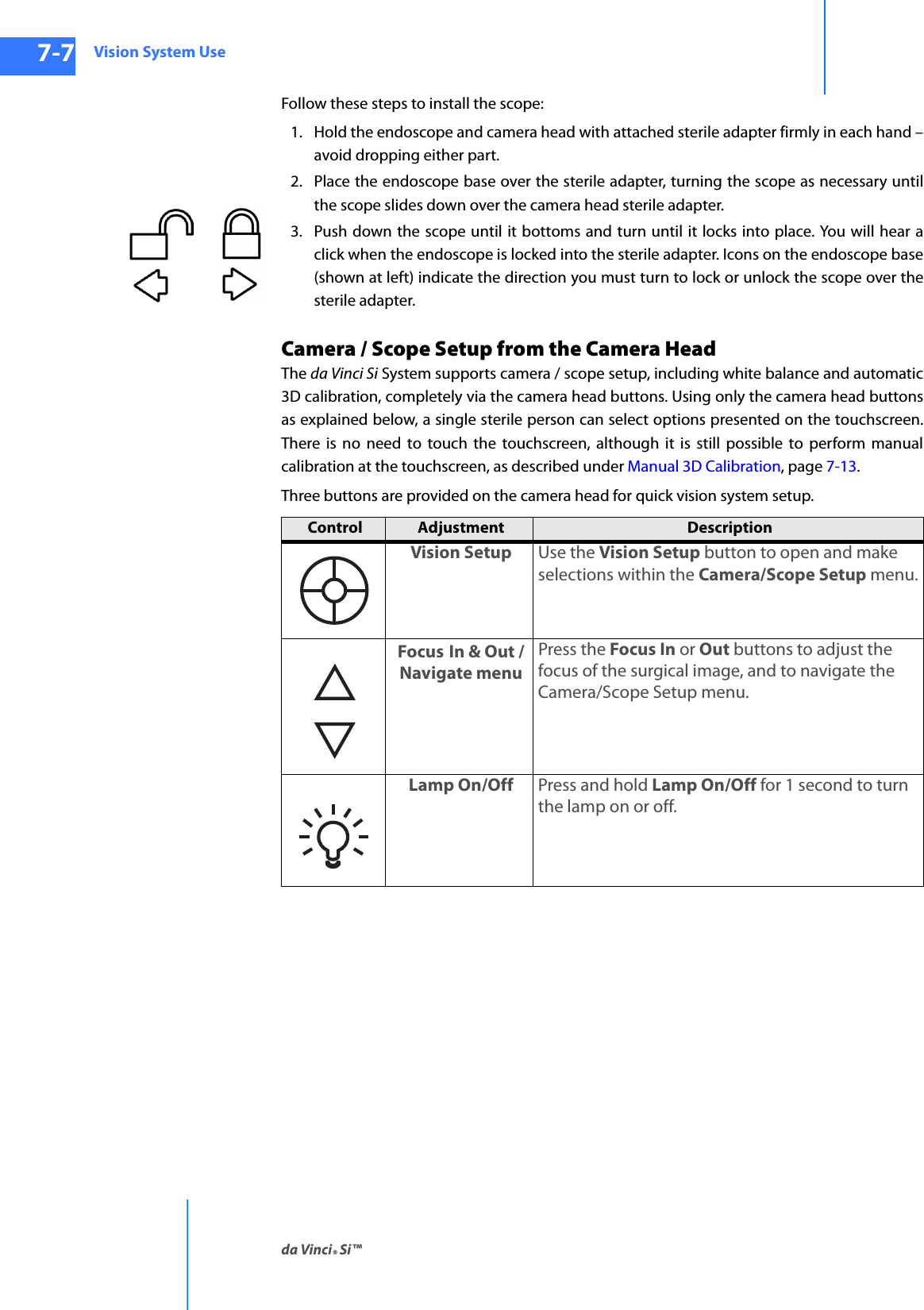 Vision System Useda Vinci® Si™7-7DRAFT/PRE-RELEASE/CONFIDENTIAL10/9/14Follow these steps to install the scope:1. Hold the endoscope and camera head with attached sterile adapter firmly in each hand – avoid dropping either part.2. Place the endoscope base over the sterile adapter, turning the scope as necessary until the scope slides down over the camera head sterile adapter.3. Push down the scope until it bottoms and turn until it locks into place. You will hear a click when the endoscope is locked into the sterile adapter. Icons on the endoscope base (shown at left) indicate the direction you must turn to lock or unlock the scope over the sterile adapter.Camera / Scope Setup from the Camera HeadThe da Vinci Si System supports camera / scope setup, including white balance and automatic 3D calibration, completely via the camera head buttons. Using only the camera head buttons as explained below, a single sterile person can select options presented on the touchscreen. There is no need to touch the touchscreen, although it is still possible to perform manual calibration at the touchscreen, as described under Manual 3D Calibration, page 7-13.Three buttons are provided on the camera head for quick vision system setup.Control  Adjustment  Description  Vision Setup Use the Vision Setup button to open and make selections within the Camera/Scope Setup menu.Focus In &amp; Out / Navigate menuPress the Focus In or Out buttons to adjust the focus of the surgical image, and to navigate the Camera/Scope Setup menu.Lamp On/Off Press and hold Lamp On/Off for 1 second to turn the lamp on or off.  