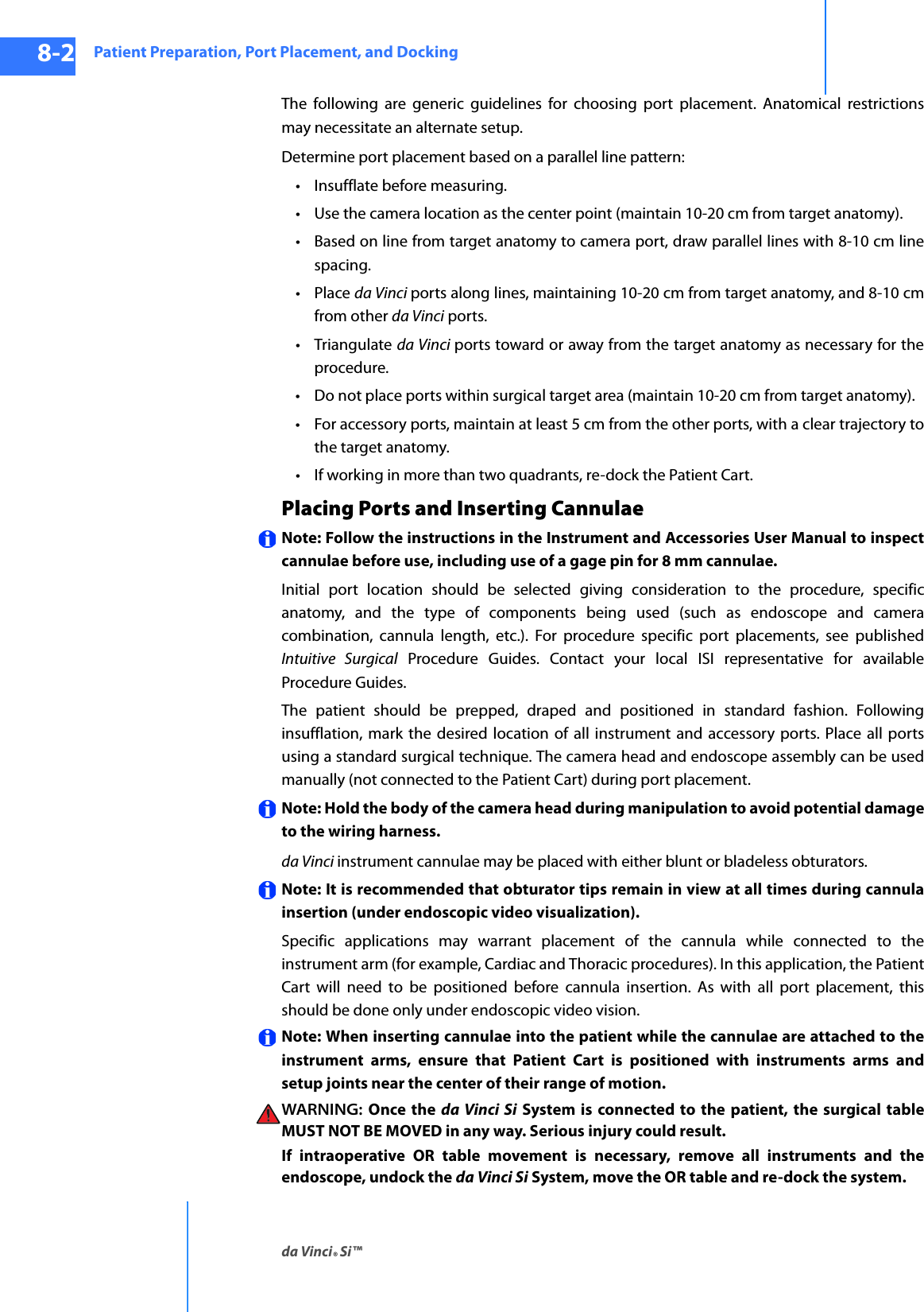 Patient Preparation, Port Placement, and Dockingda Vinci® Si™8-2DRAFT/PRE-RELEASE/CONFIDENTIAL10/9/14The following are generic guidelines for choosing port placement. Anatomical restrictions may necessitate an alternate setup. Determine port placement based on a parallel line pattern:• Insufflate before measuring.• Use the camera location as the center point (maintain 10-20 cm from target anatomy).• Based on line from target anatomy to camera port, draw parallel lines with 8-10 cm line spacing.•Place da Vinci ports along lines, maintaining 10-20 cm from target anatomy, and 8-10 cm from other da Vinci ports.•Triangulate da Vinci ports toward or away from the target anatomy as necessary for the procedure.• Do not place ports within surgical target area (maintain 10-20 cm from target anatomy).• For accessory ports, maintain at least 5 cm from the other ports, with a clear trajectory to the target anatomy.• If working in more than two quadrants, re-dock the Patient Cart.Placing Ports and Inserting CannulaeNote: Follow the instructions in the Instrument and Accessories User Manual to inspect cannulae before use, including use of a gage pin for 8 mm cannulae. Initial port location should be selected giving consideration to the procedure, specific anatomy, and the type of components being used (such as endoscope and camera combination, cannula length, etc.). For procedure specific port placements, see published Intuitive Surgical Procedure Guides. Contact your local ISI representative for available Procedure Guides.The patient should be prepped, draped and positioned in standard fashion. Following insufflation, mark the desired location of all instrument and accessory ports. Place all ports using a standard surgical technique. The camera head and endoscope assembly can be used manually (not connected to the Patient Cart) during port placement. Note: Hold the body of the camera head during manipulation to avoid potential damage to the wiring harness.da Vinci instrument cannulae may be placed with either blunt or bladeless obturators. Note: It is recommended that obturator tips remain in view at all times during cannula insertion (under endoscopic video visualization). Specific applications may warrant placement of the cannula while connected to the instrument arm (for example, Cardiac and Thoracic procedures). In this application, the Patient Cart will need to be positioned before cannula insertion. As with all port placement, this should be done only under endoscopic video vision. Note: When inserting cannulae into the patient while the cannulae are attached to the instrument arms, ensure that Patient Cart is positioned with instruments arms and setup joints near the center of their range of motion. WARNING:  Once the da Vinci Si System is connected to the patient, the surgical table MUST NOT BE MOVED in any way. Serious injury could result.If intraoperative OR table movement is necessary, remove all instruments and the endoscope, undock the da Vinci Si System, move the OR table and re-dock the system.