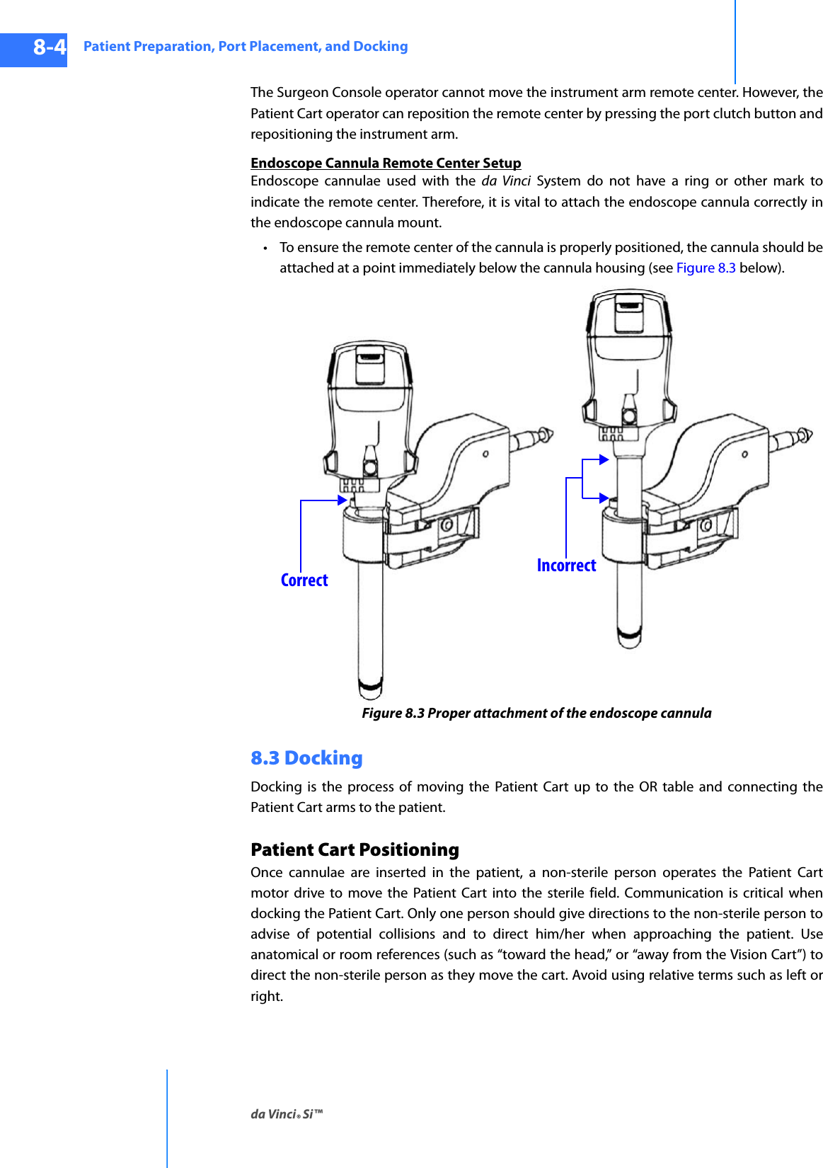 Patient Preparation, Port Placement, and Dockingda Vinci® Si™8-4DRAFT/PRE-RELEASE/CONFIDENTIAL10/9/14The Surgeon Console operator cannot move the instrument arm remote center. However, the Patient Cart operator can reposition the remote center by pressing the port clutch button and repositioning the instrument arm.Endoscope Cannula Remote Center SetupEndoscope cannulae used with the da Vinci System do not have a ring or other mark to indicate the remote center. Therefore, it is vital to attach the endoscope cannula correctly in the endoscope cannula mount. • To ensure the remote center of the cannula is properly positioned, the cannula should be attached at a point immediately below the cannula housing (see Figure 8.3 below).Figure 8.3 Proper attachment of the endoscope cannula8.3 DockingDocking is the process of moving the Patient Cart up to the OR table and connecting the Patient Cart arms to the patient. Patient Cart PositioningOnce cannulae are inserted in the patient, a non-sterile person operates the Patient Cart motor drive to move the Patient Cart into the sterile field. Communication is critical when docking the Patient Cart. Only one person should give directions to the non-sterile person to advise of potential collisions and to direct him/her when approaching the patient. Use anatomical or room references (such as “toward the head,” or “away from the Vision Cart”) to direct the non-sterile person as they move the cart. Avoid using relative terms such as left or right.Correct Incorrect
