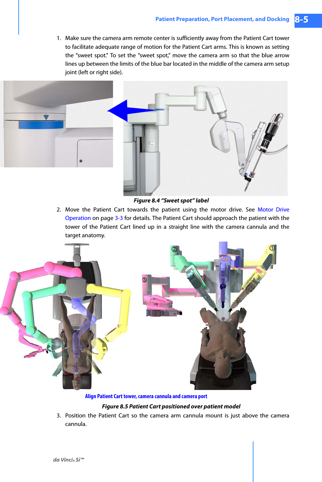 da Vinci® Si™Patient Preparation, Port Placement, and Docking 8-5DRAFT/PRE-RELEASE/CONFIDENTIAL 10/9/141. Make sure the camera arm remote center is sufficiently away from the Patient Cart tower to facilitate adequate range of motion for the Patient Cart arms. This is known as setting the “sweet spot.” To set the “sweet spot,” move the camera arm so that the blue arrow lines up between the limits of the blue bar located in the middle of the camera arm setup joint (left or right side).Figure 8.4 “Sweet spot” label2. Move the Patient Cart towards the patient using the motor drive. See Motor Drive Operation on page 3-3 for details. The Patient Cart should approach the patient with the tower of the Patient Cart lined up in a straight line with the camera cannula and the target anatomy. Figure 8.5 Patient Cart positioned over patient model3. Position the Patient Cart so the camera arm cannula mount is just above the camera cannula.Align Patient Cart tower, camera cannula and camera port