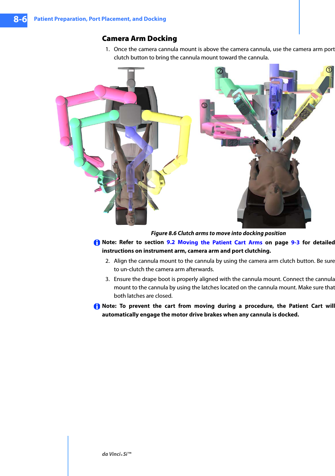 Patient Preparation, Port Placement, and Dockingda Vinci® Si™8-6DRAFT/PRE-RELEASE/CONFIDENTIAL10/9/14Camera Arm Docking1. Once the camera cannula mount is above the camera cannula, use the camera arm port clutch button to bring the cannula mount toward the cannula. Figure 8.6 Clutch arms to move into docking positionNote: Refer to section 9.2 Moving the Patient Cart Arms on page 9-3 for detailed instructions on instrument arm, camera arm and port clutching.2. Align the cannula mount to the cannula by using the camera arm clutch button. Be sure to un-clutch the camera arm afterwards.3. Ensure the drape boot is properly aligned with the cannula mount. Connect the cannula mount to the cannula by using the latches located on the cannula mount. Make sure that both latches are closed.Note: To prevent the cart from moving during a procedure, the Patient Cart will automatically engage the motor drive brakes when any cannula is docked.