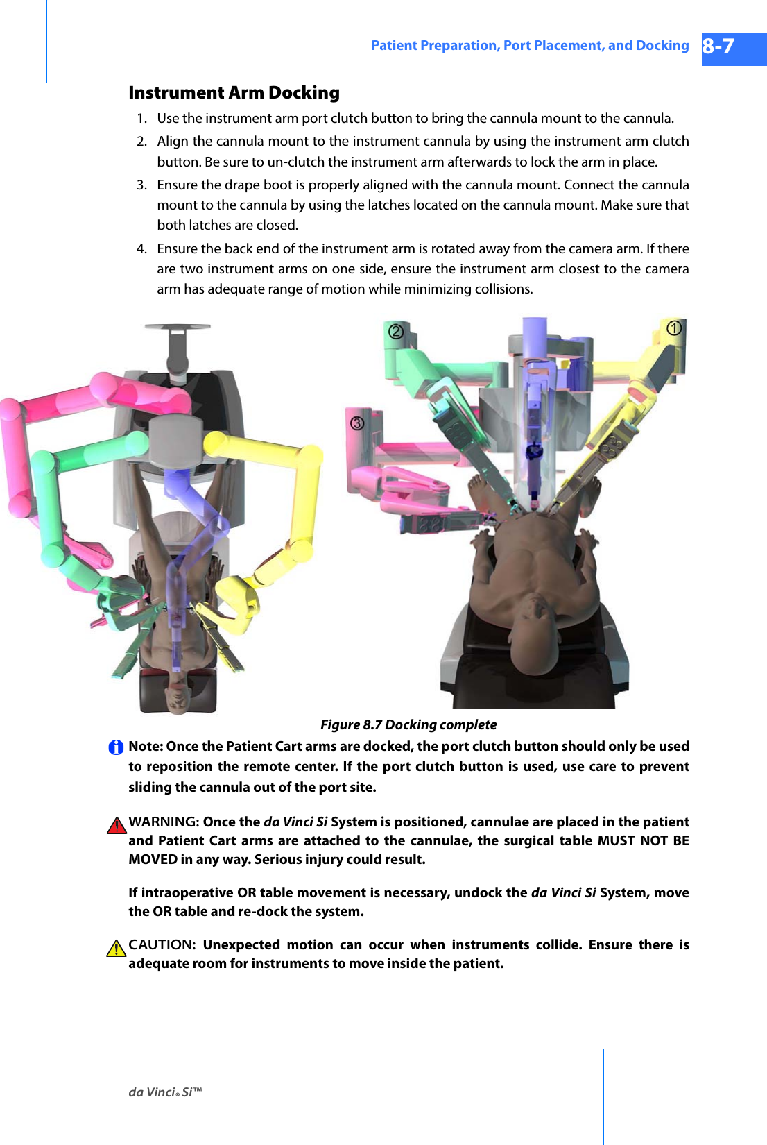 da Vinci® Si™Patient Preparation, Port Placement, and Docking 8-7DRAFT/PRE-RELEASE/CONFIDENTIAL 10/9/14Instrument Arm Docking1. Use the instrument arm port clutch button to bring the cannula mount to the cannula. 2. Align the cannula mount to the instrument cannula by using the instrument arm clutch button. Be sure to un-clutch the instrument arm afterwards to lock the arm in place. 3. Ensure the drape boot is properly aligned with the cannula mount. Connect the cannula mount to the cannula by using the latches located on the cannula mount. Make sure that both latches are closed.4. Ensure the back end of the instrument arm is rotated away from the camera arm. If there are two instrument arms on one side, ensure the instrument arm closest to the camera arm has adequate range of motion while minimizing collisions. Figure 8.7 Docking completeNote: Once the Patient Cart arms are docked, the port clutch button should only be used to reposition the remote center. If the port clutch button is used, use care to prevent sliding the cannula out of the port site. WARNING: Once the da Vinci Si System is positioned, cannulae are placed in the patient and Patient Cart arms are attached to the cannulae, the surgical table MUST NOT BE MOVED in any way. Serious injury could result.If intraoperative OR table movement is necessary, undock the da Vinci Si System, move the OR table and re-dock the system.CAUTION:  Unexpected motion can occur when instruments collide. Ensure there is adequate room for instruments to move inside the patient.