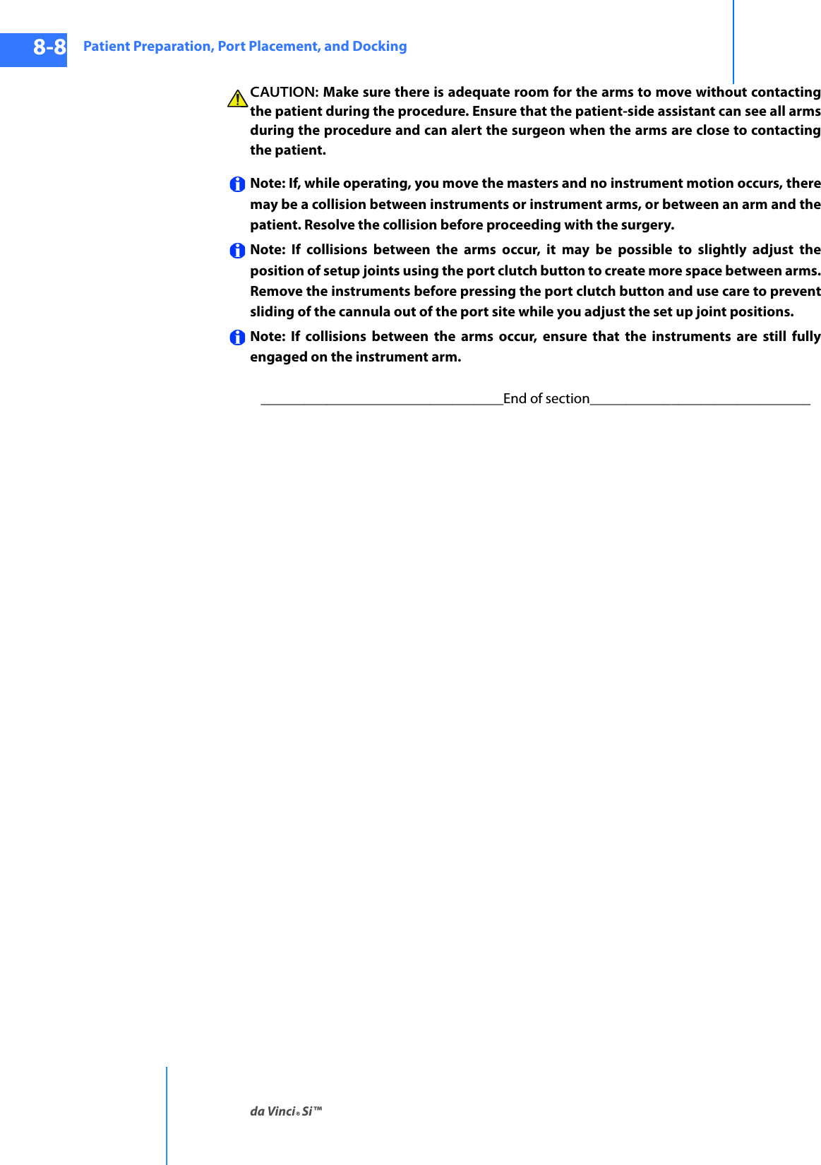 Patient Preparation, Port Placement, and Dockingda Vinci® Si™8-8DRAFT/PRE-RELEASE/CONFIDENTIAL10/9/14CAUTION: Make sure there is adequate room for the arms to move without contacting the patient during the procedure. Ensure that the patient-side assistant can see all arms during the procedure and can alert the surgeon when the arms are close to contacting the patient.Note: If, while operating, you move the masters and no instrument motion occurs, there may be a collision between instruments or instrument arms, or between an arm and the patient. Resolve the collision before proceeding with the surgery.Note: If collisions between the arms occur, it may be possible to slightly adjust the position of setup joints using the port clutch button to create more space between arms. Remove the instruments before pressing the port clutch button and use care to prevent sliding of the cannula out of the port site while you adjust the set up joint positions.Note: If collisions between the arms occur, ensure that the instruments are still fully engaged on the instrument arm._________________________________End of section______________________________