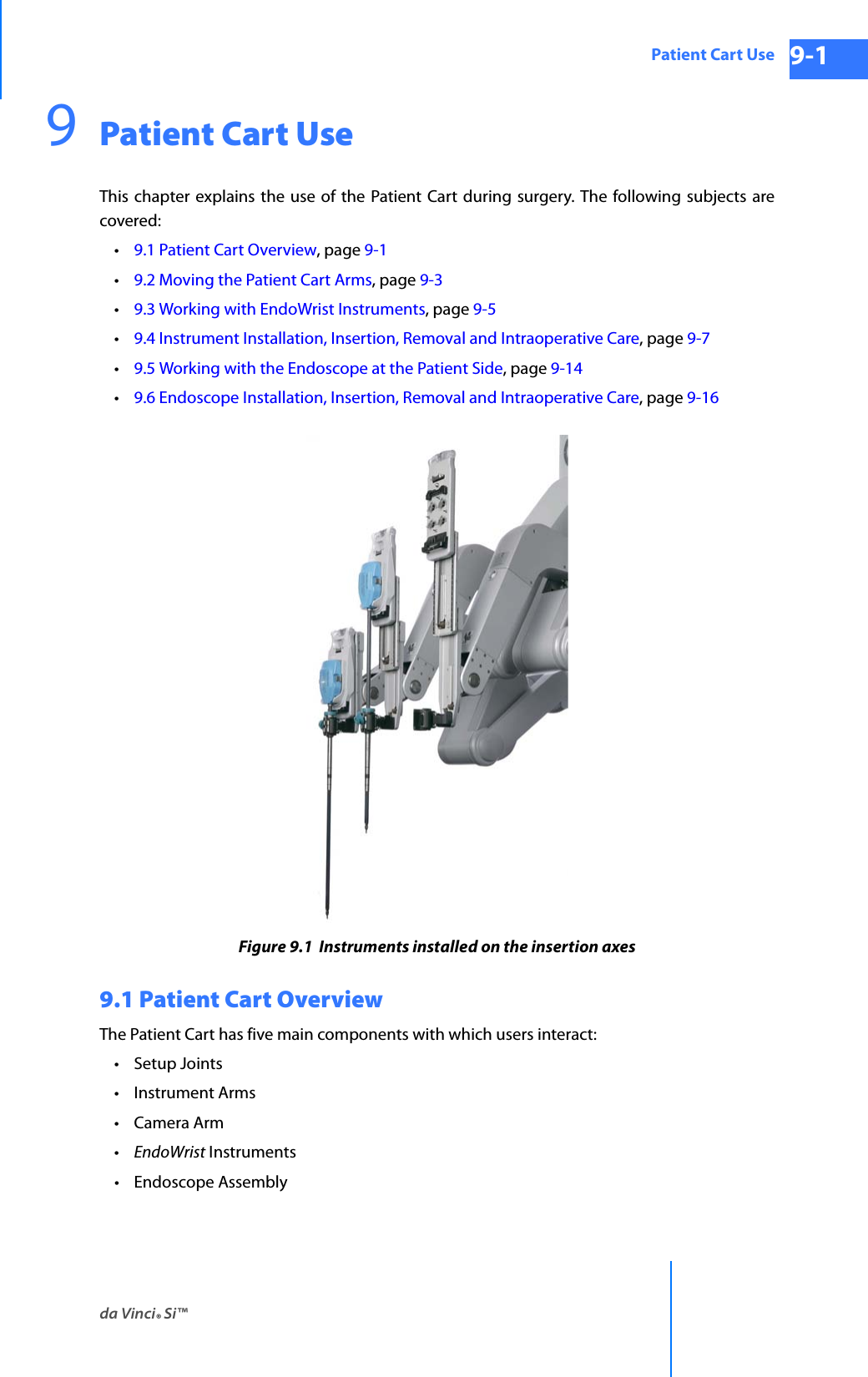 da Vinci® Si™Patient Cart Use 9-1DRAFT/PRE-RELEASE/CONFIDENTIAL 10/9/149Patient Cart UseThis chapter explains the use of the Patient Cart during surgery. The following subjects are covered: •9.1 Patient Cart Overview, page 9-1•9.2 Moving the Patient Cart Arms, page 9-3•9.3 Working with EndoWrist Instruments, page 9-5•9.4 Instrument Installation, Insertion, Removal and Intraoperative Care, page 9-7•9.5 Working with the Endoscope at the Patient Side, page 9-14•9.6 Endoscope Installation, Insertion, Removal and Intraoperative Care, page 9-16Figure 9.1  Instruments installed on the insertion axes9.1 Patient Cart Overview The Patient Cart has five main components with which users interact: •Setup Joints • Instrument Arms • Camera Arm •EndoWrist Instruments • Endoscope Assembly 