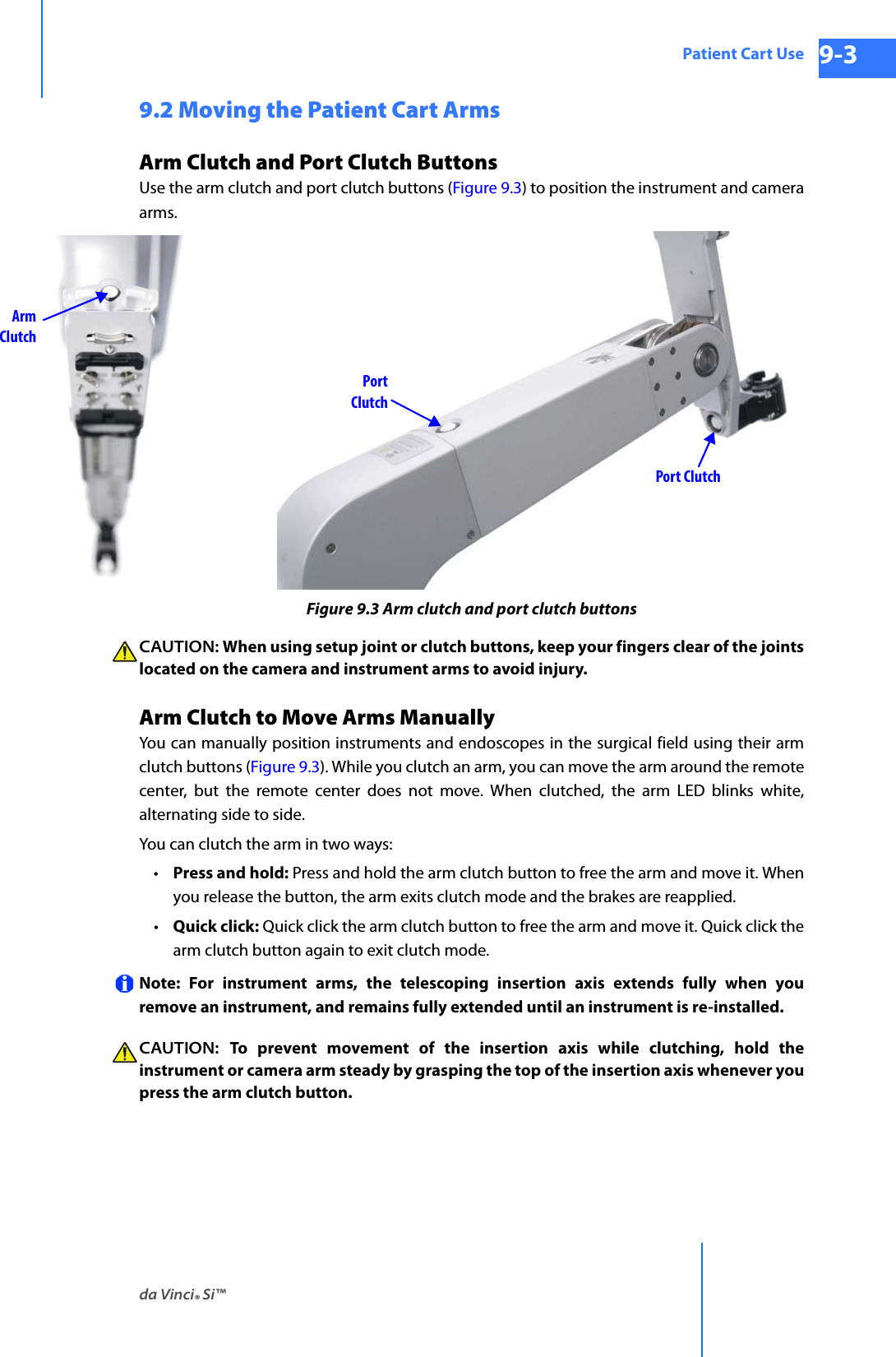 da Vinci® Si™Patient Cart Use 9-3DRAFT/PRE-RELEASE/CONFIDENTIAL 10/9/149.2 Moving the Patient Cart ArmsArm Clutch and Port Clutch Buttons Use the arm clutch and port clutch buttons (Figure 9.3) to position the instrument and camera arms. Figure 9.3 Arm clutch and port clutch buttonsCAUTION: When using setup joint or clutch buttons, keep your fingers clear of the joints located on the camera and instrument arms to avoid injury.Arm Clutch to Move Arms ManuallyYou can manually position instruments and endoscopes in the surgical field using their arm clutch buttons (Figure 9.3). While you clutch an arm, you can move the arm around the remote center, but the remote center does not move. When clutched, the arm LED blinks white, alternating side to side.You can clutch the arm in two ways: •Press and hold: Press and hold the arm clutch button to free the arm and move it. When you release the button, the arm exits clutch mode and the brakes are reapplied. •Quick click: Quick click the arm clutch button to free the arm and move it. Quick click the arm clutch button again to exit clutch mode. Note: For instrument arms, the telescoping insertion axis extends fully when you remove an instrument, and remains fully extended until an instrument is re-installed.CAUTION:  To prevent movement of the insertion axis while clutching, hold the instrument or camera arm steady by grasping the top of the insertion axis whenever you press the arm clutch button.ArmClutchPortClutchPort Clutch