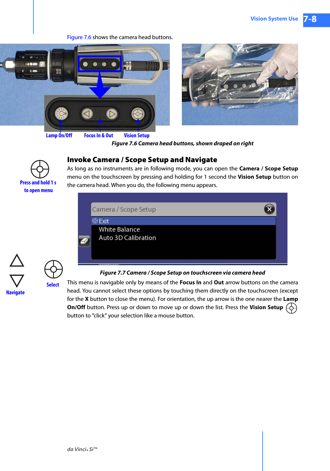 da Vinci® Si™Vision System Use 7-8DRAFT/PRE-RELEASE/CONFIDENTIAL 10/9/14Figure 7.6 shows the camera head buttons.Figure 7.6 Camera head buttons, shown draped on rightInvoke Camera / Scope Setup and NavigateAs long as no instruments are in following mode, you can open the Camera / Scope Setupmenu on the touchscreen by pressing and holding for 1 second the Vision Setup button on the camera head. When you do, the following menu appears.Figure 7.7 Camera / Scope Setup on touchscreen via camera headThis menu is navigable only by means of the Focus In and Out arrow buttons on the camera head. You cannot select these options by touching them directly on the touchscreen (except for the X button to close the menu). For orientation, the up arrow is the one nearer the Lamp On/Off button. Press up or down to move up or down the list. Press the Vision Setup  button to “click” your selection like a mouse button.Vision SetupFocus In &amp; OutLamp On/OffPress and hold 1 sto open menu NavigateSelect