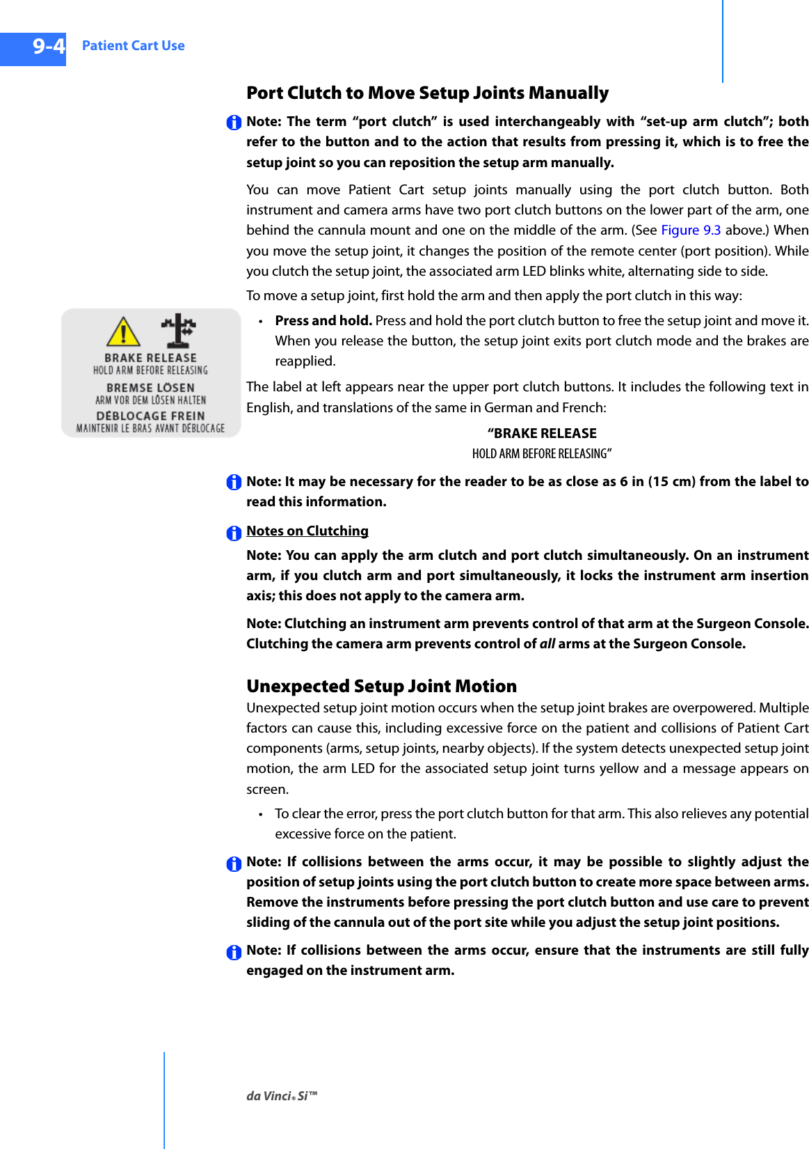 Patient Cart Useda Vinci® Si™9-4DRAFT/PRE-RELEASE/CONFIDENTIAL10/9/14Port Clutch to Move Setup Joints ManuallyNote: The term “port clutch” is used interchangeably with “set-up arm clutch”; both refer to the button and to the action that results from pressing it, which is to free the setup joint so you can reposition the setup arm manually.You can move Patient Cart setup joints manually using the port clutch button. Both instrument and camera arms have two port clutch buttons on the lower part of the arm, one behind the cannula mount and one on the middle of the arm. (See Figure 9.3 above.) When you move the setup joint, it changes the position of the remote center (port position). While you clutch the setup joint, the associated arm LED blinks white, alternating side to side. To move a setup joint, first hold the arm and then apply the port clutch in this way:•Press and hold. Press and hold the port clutch button to free the setup joint and move it. When you release the button, the setup joint exits port clutch mode and the brakes are reapplied.The label at left appears near the upper port clutch buttons. It includes the following text in English, and translations of the same in German and French: “BRAKE RELEASEHOLD ARM BEFORE RELEASING”Note: It may be necessary for the reader to be as close as 6 in (15 cm) from the label to read this information.Notes on ClutchingNote: You can apply the arm clutch and port clutch simultaneously. On an instrument arm, if you clutch arm and port simultaneously, it locks the instrument arm insertion axis; this does not apply to the camera arm.Note: Clutching an instrument arm prevents control of that arm at the Surgeon Console. Clutching the camera arm prevents control of all arms at the Surgeon Console. Unexpected Setup Joint Motion Unexpected setup joint motion occurs when the setup joint brakes are overpowered. Multiple factors can cause this, including excessive force on the patient and collisions of Patient Cart components (arms, setup joints, nearby objects). If the system detects unexpected setup joint motion, the arm LED for the associated setup joint turns yellow and a message appears on screen.• To clear the error, press the port clutch button for that arm. This also relieves any potential excessive force on the patient.Note: If collisions between the arms occur, it may be possible to slightly adjust the position of setup joints using the port clutch button to create more space between arms. Remove the instruments before pressing the port clutch button and use care to prevent sliding of the cannula out of the port site while you adjust the setup joint positions. Note: If collisions between the arms occur, ensure that the instruments are still fully engaged on the instrument arm.