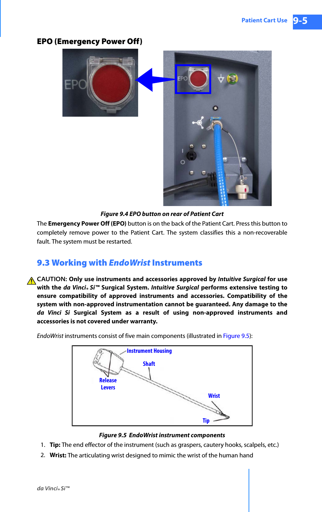 da Vinci® Si™Patient Cart Use 9-5DRAFT/PRE-RELEASE/CONFIDENTIAL 10/9/14EPO (Emergency Power Off)Figure 9.4 EPO button on rear of Patient CartThe Emergency Power Off (EPO) button is on the back of the Patient Cart. Press this button to completely remove power to the Patient Cart. The system classifies this a non-recoverable fault. The system must be restarted.9.3 Working with EndoWrist InstrumentsCAUTION: Only use instruments and accessories approved by Intuitive Surgical for use with the da Vinci® Si™ Surgical System. Intuitive Surgical performs extensive testing to ensure compatibility of approved instruments and accessories. Compatibility of the system with non-approved instrumentation cannot be guaranteed. Any damage to the da Vinci Si Surgical System as a result of using non-approved instruments and accessories is not covered under warranty. EndoWrist instruments consist of five main components (illustrated in Figure 9.5):Figure 9.5  EndoWrist instrument components1. Tip: The end effector of the instrument (such as graspers, cautery hooks, scalpels, etc.) 2. Wrist: The articulating wrist designed to mimic the wrist of the human hand TipWristShaftReleaseInstrument HousingLevers