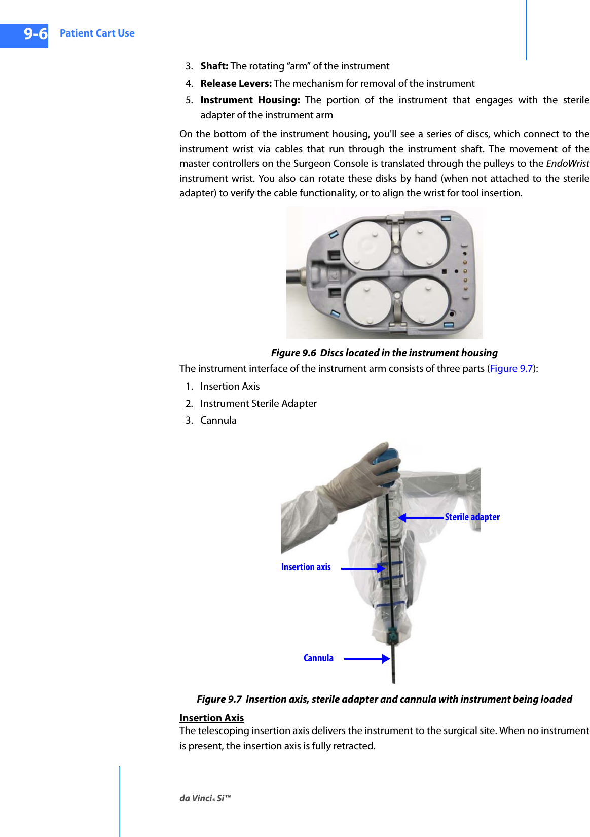 Patient Cart Useda Vinci® Si™9-6DRAFT/PRE-RELEASE/CONFIDENTIAL10/9/143. Shaft: The rotating “arm” of the instrument 4. Release Levers: The mechanism for removal of the instrument 5. Instrument Housing: The portion of the instrument that engages with the sterile adapter of the instrument armOn the bottom of the instrument housing, you&apos;ll see a series of discs, which connect to the instrument wrist via cables that run through the instrument shaft. The movement of the master controllers on the Surgeon Console is translated through the pulleys to the EndoWristinstrument wrist. You also can rotate these disks by hand (when not attached to the sterile adapter) to verify the cable functionality, or to align the wrist for tool insertion.Figure 9.6  Discs located in the instrument housingThe instrument interface of the instrument arm consists of three parts (Figure 9.7):1. Insertion Axis 2. Instrument Sterile Adapter3. CannulaFigure 9.7  Insertion axis, sterile adapter and cannula with instrument being loaded Insertion AxisThe telescoping insertion axis delivers the instrument to the surgical site. When no instrument is present, the insertion axis is fully retracted. Insertion axisCannulaSterile adapter