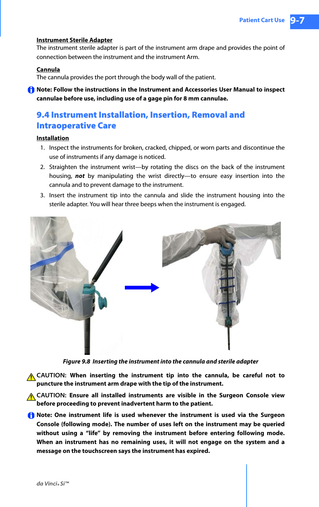 da Vinci® Si™Patient Cart Use 9-7DRAFT/PRE-RELEASE/CONFIDENTIAL 10/9/14Instrument Sterile AdapterThe instrument sterile adapter is part of the instrument arm drape and provides the point of connection between the instrument and the instrument Arm. CannulaThe cannula provides the port through the body wall of the patient. Note: Follow the instructions in the Instrument and Accessories User Manual to inspect cannulae before use, including use of a gage pin for 8 mm cannulae. 9.4 Instrument Installation, Insertion, Removal and Intraoperative Care Installation1. Inspect the instruments for broken, cracked, chipped, or worn parts and discontinue the use of instruments if any damage is noticed.2. Straighten the instrument wrist—by rotating the discs on the back of the instrument housing,  not by manipulating the wrist directly—to ensure easy insertion into the cannula and to prevent damage to the instrument. 3. Insert the instrument tip into the cannula and slide the instrument housing into the sterile adapter. You will hear three beeps when the instrument is engaged.Figure 9.8  Inserting the instrument into the cannula and sterile adapterCAUTION:  When inserting the instrument tip into the cannula, be careful not to puncture the instrument arm drape with the tip of the instrument. CAUTION:  Ensure all installed instruments are visible in the Surgeon Console view before proceeding to prevent inadvertent harm to the patient. Note: One instrument life is used whenever the instrument is used via the Surgeon Console (following mode). The number of uses left on the instrument may be queried without using a “life” by removing the instrument before entering following mode. When an instrument has no remaining uses, it will not engage on the system and a message on the touchscreen says the instrument has expired.