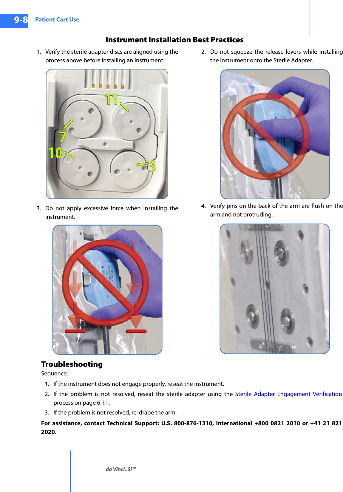 Patient Cart Useda Vinci® Si™9-8DRAFT/PRE-RELEASE/CONFIDENTIAL10/9/14Instrument Installation Best Practices1. Verify the sterile adapter discs are aligned using the process above before installing an instrument.2. Do not squeeze the release levers while installing the instrument onto the Sterile Adapter.3. Do not apply excessive force when installing the instrument.4. Verify pins on the back of the arm are flush on the arm and not protruding.TroubleshootingSequence:1. If the instrument does not engage properly, reseat the instrument.2. If the problem is not resolved, reseat the sterile adapter using the Sterile Adapter Engagement Verificationprocess on page 6-11.3. If the problem is not resolved, re-drape the arm.For assistance, contact Technical Support: U.S. 800-876-1310, International +800 0821 2010 or +41 21 821 2020.