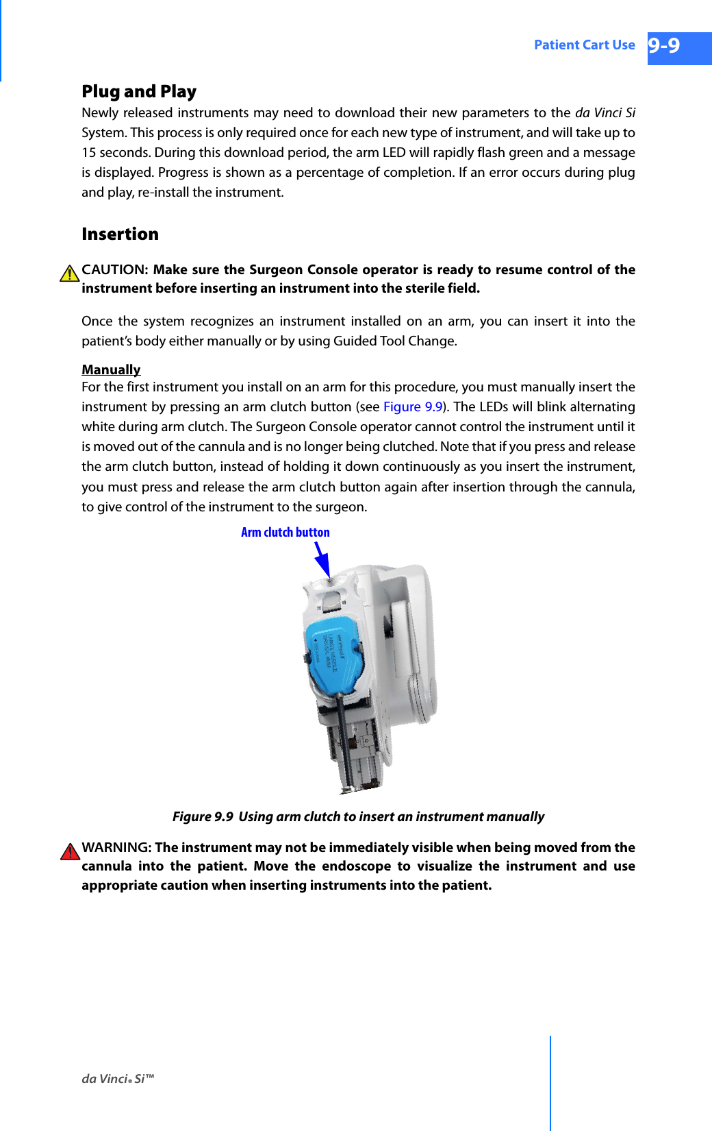 da Vinci® Si™Patient Cart Use 9-9DRAFT/PRE-RELEASE/CONFIDENTIAL 10/9/14Plug and PlayNewly released instruments may need to download their new parameters to the da Vinci SiSystem. This process is only required once for each new type of instrument, and will take up to 15 seconds. During this download period, the arm LED will rapidly flash green and a message is displayed. Progress is shown as a percentage of completion. If an error occurs during plug and play, re-install the instrument. InsertionCAUTION: Make sure the Surgeon Console operator is ready to resume control of the instrument before inserting an instrument into the sterile field. Once the system recognizes an instrument installed on an arm, you can insert it into the patient’s body either manually or by using Guided Tool Change.ManuallyFor the first instrument you install on an arm for this procedure, you must manually insert the instrument by pressing an arm clutch button (see Figure 9.9). The LEDs will blink alternating white during arm clutch. The Surgeon Console operator cannot control the instrument until it is moved out of the cannula and is no longer being clutched. Note that if you press and release the arm clutch button, instead of holding it down continuously as you insert the instrument, you must press and release the arm clutch button again after insertion through the cannula, to give control of the instrument to the surgeon.Figure 9.9  Using arm clutch to insert an instrument manuallyWARNING: The instrument may not be immediately visible when being moved from the cannula into the patient. Move the endoscope to visualize the instrument and use appropriate caution when inserting instruments into the patient.Arm clutch button