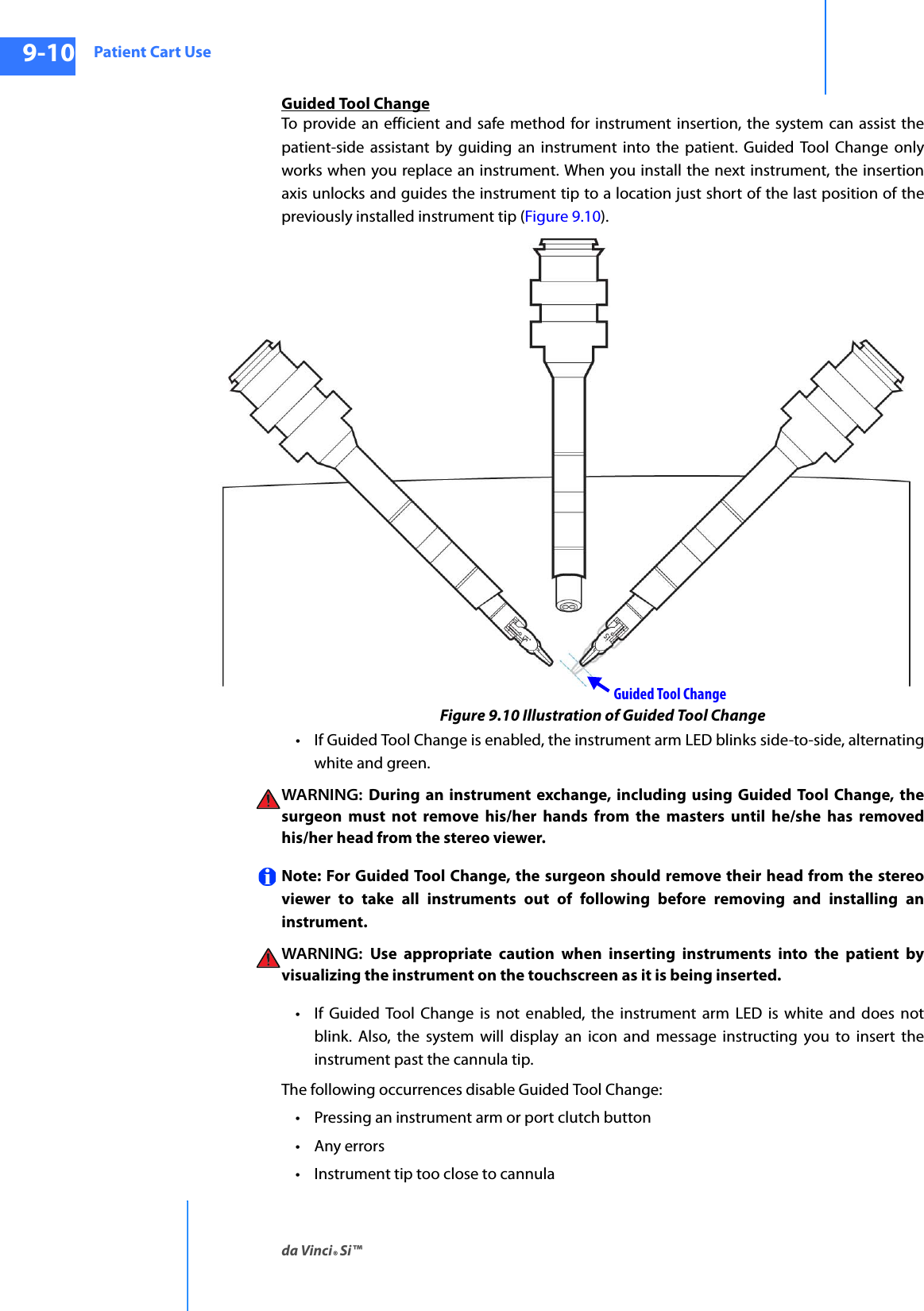 Patient Cart Useda Vinci® Si™9-10DRAFT/PRE-RELEASE/CONFIDENTIAL10/9/14Guided Tool ChangeTo provide an efficient and safe method for instrument insertion, the system can assist the patient-side assistant by guiding an instrument into the patient. Guided Tool Change only works when you replace an instrument. When you install the next instrument, the insertion axis unlocks and guides the instrument tip to a location just short of the last position of the previously installed instrument tip (Figure 9.10).Figure 9.10 Illustration of Guided Tool Change• If Guided Tool Change is enabled, the instrument arm LED blinks side-to-side, alternating white and green. WARNING:  During an instrument exchange, including using Guided Tool Change, the surgeon must not remove his/her hands from the masters until he/she has removed his/her head from the stereo viewer.Note: For Guided Tool Change, the surgeon should remove their head from the stereo viewer to take all instruments out of following before removing and installing an instrument.WARNING:  Use appropriate caution when inserting instruments into the patient by visualizing the instrument on the touchscreen as it is being inserted.• If Guided Tool Change is not enabled, the instrument arm LED is white and does not blink. Also, the system will display an icon and message instructing you to insert the instrument past the cannula tip.The following occurrences disable Guided Tool Change: • Pressing an instrument arm or port clutch button•Any errors• Instrument tip too close to cannulaGuided Tool Change