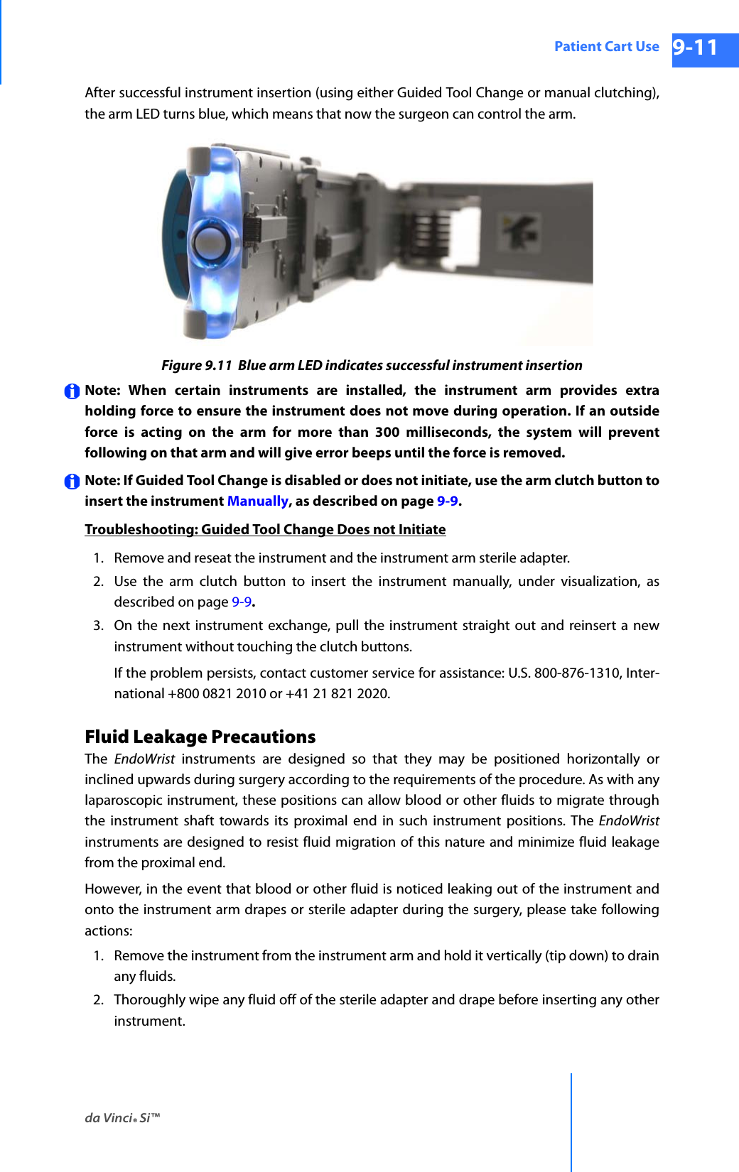 da Vinci® Si™Patient Cart Use 9-11DRAFT/PRE-RELEASE/CONFIDENTIAL 10/9/14After successful instrument insertion (using either Guided Tool Change or manual clutching), the arm LED turns blue, which means that now the surgeon can control the arm.Figure 9.11  Blue arm LED indicates successful instrument insertionNote: When certain instruments are installed, the instrument arm provides extra holding force to ensure the instrument does not move during operation. If an outside force is acting on the arm for more than 300 milliseconds, the system will prevent following on that arm and will give error beeps until the force is removed. Note: If Guided Tool Change is disabled or does not initiate, use the arm clutch button to insert the instrument Manually, as described on page 9-9.Troubleshooting: Guided Tool Change Does not Initiate1. Remove and reseat the instrument and the instrument arm sterile adapter.2. Use the arm clutch button to insert the instrument manually, under visualization, as described on page 9-9.3. On the next instrument exchange, pull the instrument straight out and reinsert a new instrument without touching the clutch buttons. If the problem persists, contact customer service for assistance: U.S. 800-876-1310, Inter-national +800 0821 2010 or +41 21 821 2020.Fluid Leakage PrecautionsThe  EndoWrist instruments are designed so that they may be positioned horizontally or inclined upwards during surgery according to the requirements of the procedure. As with any laparoscopic instrument, these positions can allow blood or other fluids to migrate through the instrument shaft towards its proximal end in such instrument positions. The EndoWristinstruments are designed to resist fluid migration of this nature and minimize fluid leakage from the proximal end.However, in the event that blood or other fluid is noticed leaking out of the instrument and onto the instrument arm drapes or sterile adapter during the surgery, please take following actions:1. Remove the instrument from the instrument arm and hold it vertically (tip down) to drain any fluids.2. Thoroughly wipe any fluid off of the sterile adapter and drape before inserting any other instrument.