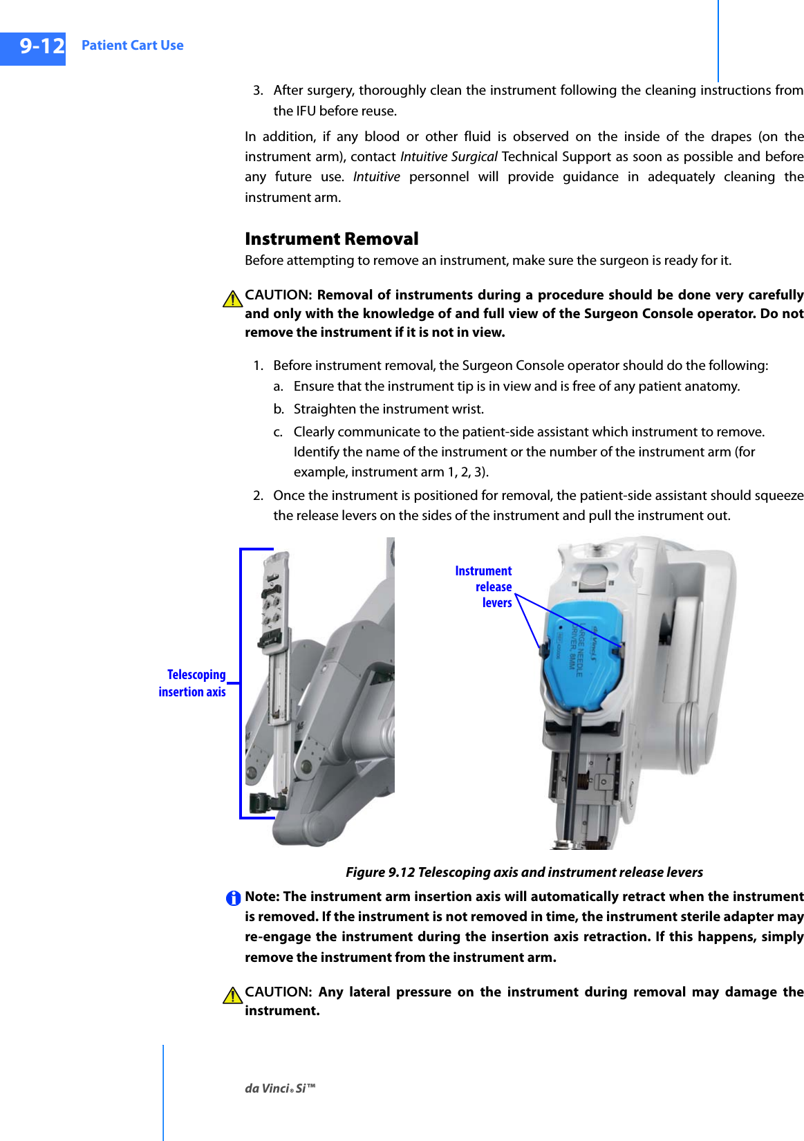 Patient Cart Useda Vinci® Si™9-12DRAFT/PRE-RELEASE/CONFIDENTIAL10/9/143. After surgery, thoroughly clean the instrument following the cleaning instructions from the IFU before reuse.In addition, if any blood or other fluid is observed on the inside of the drapes (on the instrument arm), contact Intuitive Surgical Technical Support as soon as possible and before any future use. Intuitive personnel will provide guidance in adequately cleaning the instrument arm.Instrument RemovalBefore attempting to remove an instrument, make sure the surgeon is ready for it.CAUTION: Removal of instruments during a procedure should be done very carefully and only with the knowledge of and full view of the Surgeon Console operator. Do not remove the instrument if it is not in view.1. Before instrument removal, the Surgeon Console operator should do the following:a. Ensure that the instrument tip is in view and is free of any patient anatomy.b. Straighten the instrument wrist.c. Clearly communicate to the patient-side assistant which instrument to remove. Identify the name of the instrument or the number of the instrument arm (for example, instrument arm 1, 2, 3).2. Once the instrument is positioned for removal, the patient-side assistant should squeeze the release levers on the sides of the instrument and pull the instrument out.Figure 9.12 Telescoping axis and instrument release leversNote: The instrument arm insertion axis will automatically retract when the instrument is removed. If the instrument is not removed in time, the instrument sterile adapter may re-engage the instrument during the insertion axis retraction. If this happens, simply remove the instrument from the instrument arm. CAUTION:  Any lateral pressure on the instrument during removal may damage the instrument.Telescopinginsertion axisInstrumentreleaselevers