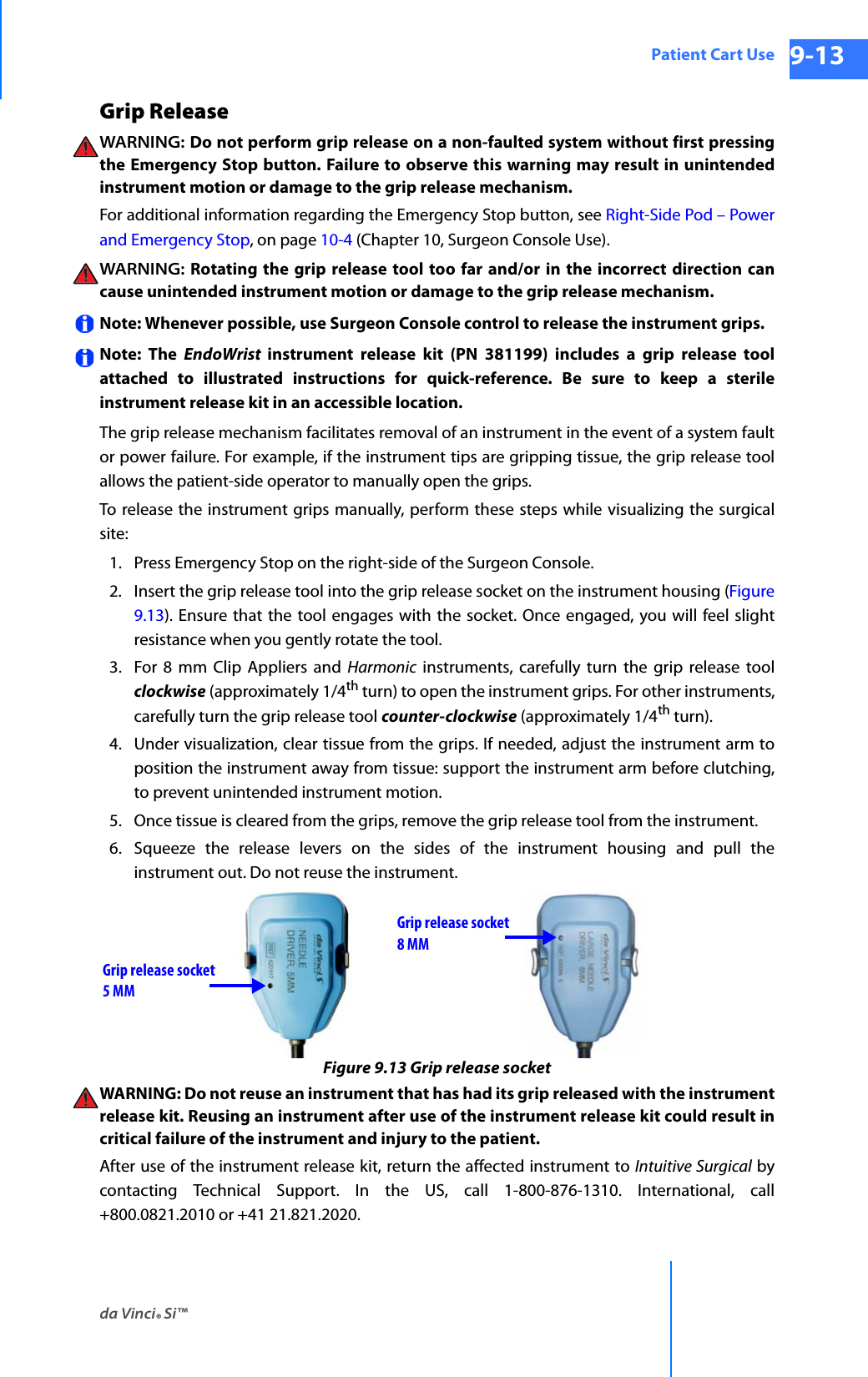 da Vinci® Si™Patient Cart Use 9-13DRAFT/PRE-RELEASE/CONFIDENTIAL 10/9/14Grip Release WARNING:  Do not perform grip release on a non-faulted system without first pressing the Emergency Stop button. Failure to observe this warning may result in unintended instrument motion or damage to the grip release mechanism.For additional information regarding the Emergency Stop button, see Right-Side Pod – Power and Emergency Stop, on page 10-4 (Chapter 10, Surgeon Console Use).WARNING: Rotating the grip release tool too far and/or in the incorrect direction can cause unintended instrument motion or damage to the grip release mechanism.Note: Whenever possible, use Surgeon Console control to release the instrument grips.Note: The EndoWrist  instrument release kit (PN 381199) includes a grip release toolattached to illustrated instructions for quick-reference. Be sure to keep a sterile instrument release kit in an accessible location.The grip release mechanism facilitates removal of an instrument in the event of a system faultor power failure. For example, if the instrument tips are gripping tissue, the grip release toolallows the patient-side operator to manually open the grips. To release the instrument grips manually, perform these steps while visualizing the surgical site: 1. Press Emergency Stop on the right-side of the Surgeon Console.2. Insert the grip release tool into the grip release socket on the instrument housing (Figure 9.13). Ensure that the tool engages with the socket. Once engaged, you will feel slight resistance when you gently rotate the tool.3. For 8 mm Clip Appliers and Harmonic instruments, carefully turn the grip release toolclockwise (approximately 1/4th turn) to open the instrument grips. For other instruments, carefully turn the grip release tool counter-clockwise (approximately 1/4th turn). 4. Under visualization, clear tissue from the grips. If needed, adjust the instrument arm to position the instrument away from tissue: support the instrument arm before clutching,to prevent unintended instrument motion. 5. Once tissue is cleared from the grips, remove the grip release tool from the instrument.6. Squeeze the release levers on the sides of the instrument housing and pull the instrument out. Do not reuse the instrument.Figure 9.13 Grip release socketWARNING: Do not reuse an instrument that has had its grip released with the instrument release kit. Reusing an instrument after use of the instrument release kit could result in critical failure of the instrument and injury to the patient.After use of the instrument release kit, return the affected instrument to Intuitive Surgical by contacting Technical Support. In the US, call 1-800-876-1310. International, call +800.0821.2010 or +41 21.821.2020.Grip release socketGrip release socket8 MM5 MM