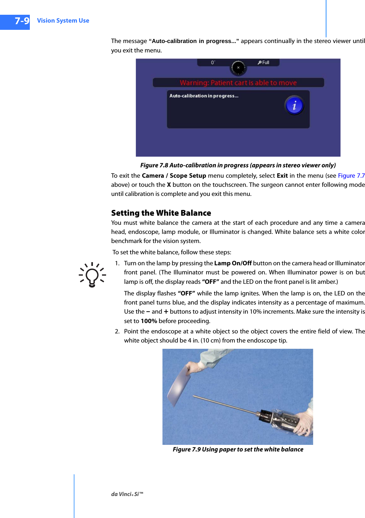 Vision System Useda Vinci® Si™7-9DRAFT/PRE-RELEASE/CONFIDENTIAL10/9/14The message “Auto-calibration in progress...” appears continually in the stereo viewer until you exit the menu.Figure 7.8 Auto-calibration in progress (appears in stereo viewer only)To exit the Camera / Scope Setup menu completely, select Exit in the menu (see Figure 7.7 above) or touch the X button on the touchscreen. The surgeon cannot enter following mode until calibration is complete and you exit this menu. Setting the White BalanceYou must white balance the camera at the start of each procedure and any time a camera head, endoscope, lamp module, or Illuminator is changed. White balance sets a white color benchmark for the vision system.  To set the white balance, follow these steps:1. Turn on the lamp by pressing the Lamp On/Off button on the camera head or Illuminator front panel. (The Illuminator must be powered on. When Illuminator power is on but lamp is off, the display reads “OFF” and the LED on the front panel is lit amber.)The display flashes “OFF” while the lamp ignites. When the lamp is on, the LED on the front panel turns blue, and the display indicates intensity as a percentage of maximum. Use the – and + buttons to adjust intensity in 10% increments. Make sure the intensity is set to 100% before proceeding.2. Point the endoscope at a white object so the object covers the entire field of view. The white object should be 4 in. (10 cm) from the endoscope tip.Figure 7.9 Using paper to set the white balance