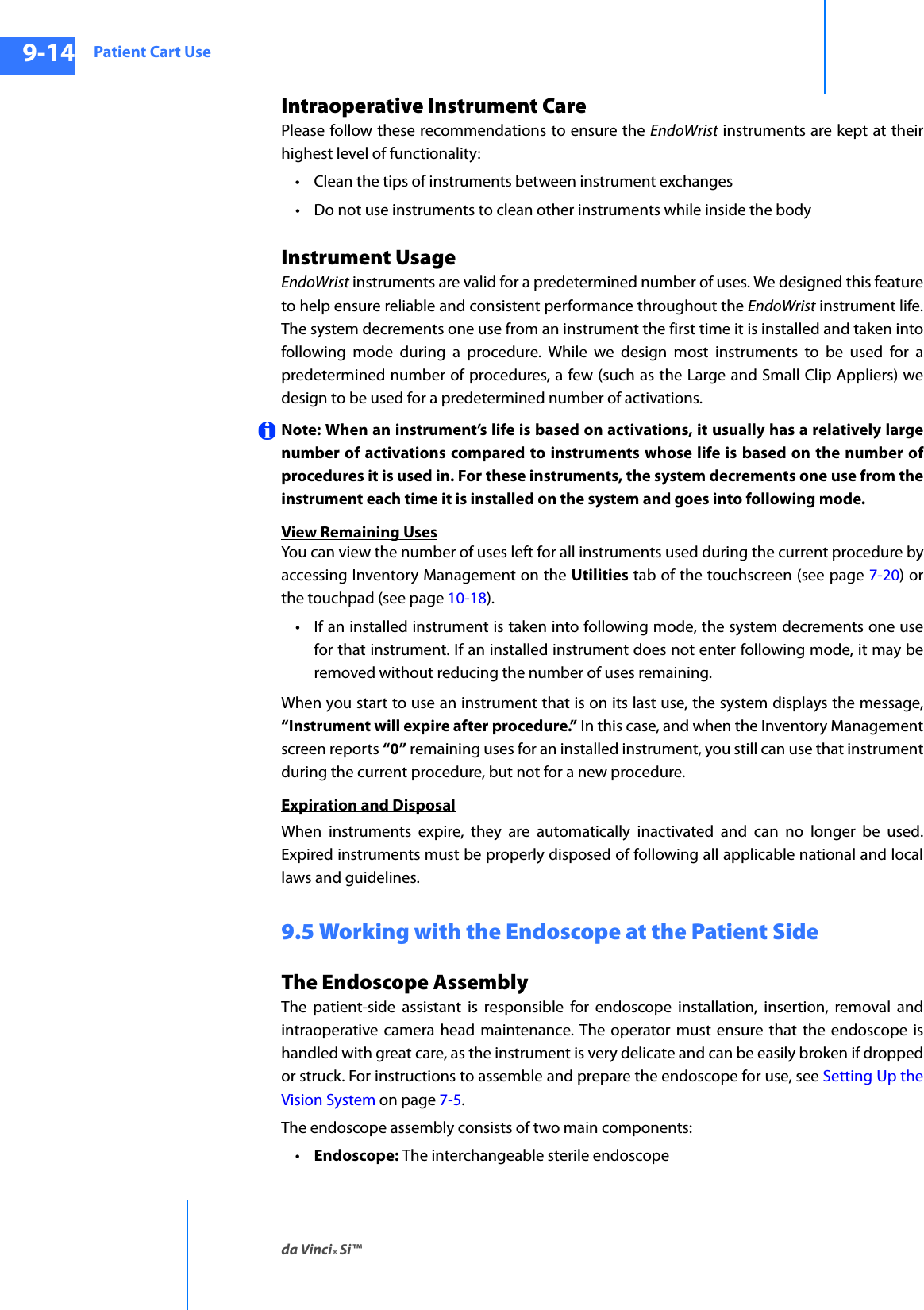 Patient Cart Useda Vinci® Si™9-14DRAFT/PRE-RELEASE/CONFIDENTIAL10/9/14Intraoperative Instrument Care Please follow these recommendations to ensure the EndoWrist instruments are kept at their highest level of functionality:• Clean the tips of instruments between instrument exchanges• Do not use instruments to clean other instruments while inside the body Instrument UsageEndoWrist instruments are valid for a predetermined number of uses. We designed this feature to help ensure reliable and consistent performance throughout the EndoWrist instrument life. The system decrements one use from an instrument the first time it is installed and taken into following mode during a procedure. While we design most instruments to be used for a predetermined number of procedures, a few (such as the Large and Small Clip Appliers) we design to be used for a predetermined number of activations.Note: When an instrument’s life is based on activations, it usually has a relatively large number of activations compared to instruments whose life is based on the number of procedures it is used in. For these instruments, the system decrements one use from the instrument each time it is installed on the system and goes into following mode.View Remaining UsesYou can view the number of uses left for all instruments used during the current procedure by accessing Inventory Management on the Utilities tab of the touchscreen (see page 7-20) or the touchpad (see page 10-18).• If an installed instrument is taken into following mode, the system decrements one use for that instrument. If an installed instrument does not enter following mode, it may be removed without reducing the number of uses remaining. When you start to use an instrument that is on its last use, the system displays the message, “Instrument will expire after procedure.” In this case, and when the Inventory Management screen reports “0” remaining uses for an installed instrument, you still can use that instrument during the current procedure, but not for a new procedure.Expiration and DisposalWhen instruments expire, they are automatically inactivated and can no longer be used. Expired instruments must be properly disposed of following all applicable national and local laws and guidelines.9.5 Working with the Endoscope at the Patient SideThe Endoscope Assembly The patient-side assistant is responsible for endoscope installation, insertion, removal and intraoperative camera head maintenance. The operator must ensure that the endoscope is handled with great care, as the instrument is very delicate and can be easily broken if dropped or struck. For instructions to assemble and prepare the endoscope for use, see Setting Up the Vision System on page 7-5.The endoscope assembly consists of two main components: •Endoscope: The interchangeable sterile endoscope 