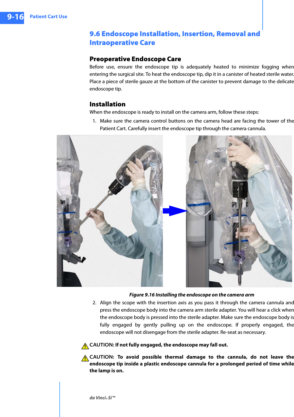 Patient Cart Useda Vinci® Si™9-16DRAFT/PRE-RELEASE/CONFIDENTIAL10/9/149.6 Endoscope Installation, Insertion, Removal and Intraoperative CarePreoperative Endoscope CareBefore use, ensure the endoscope tip is adequately heated to minimize fogging when entering the surgical site. To heat the endoscope tip, dip it in a canister of heated sterile water. Place a piece of sterile gauze at the bottom of the canister to prevent damage to the delicate endoscope tip.InstallationWhen the endoscope is ready to install on the camera arm, follow these steps:1. Make sure the camera control buttons on the camera head are facing the tower of the Patient Cart. Carefully insert the endoscope tip through the camera cannula.Figure 9.16 Installing the endoscope on the camera arm2. Align the scope with the insertion axis as you pass it through the camera cannula and press the endoscope body into the camera arm sterile adapter. You will hear a click when the endoscope body is pressed into the sterile adapter. Make sure the endoscope body is fully engaged by gently pulling up on the endoscope. If properly engaged, the endoscope will not disengage from the sterile adapter. Re-seat as necessary.CAUTION: If not fully engaged, the endoscope may fall out.CAUTION:  To avoid possible thermal damage to the cannula, do not leave the endoscope tip inside a plastic endoscope cannula for a prolonged period of time while the lamp is on.