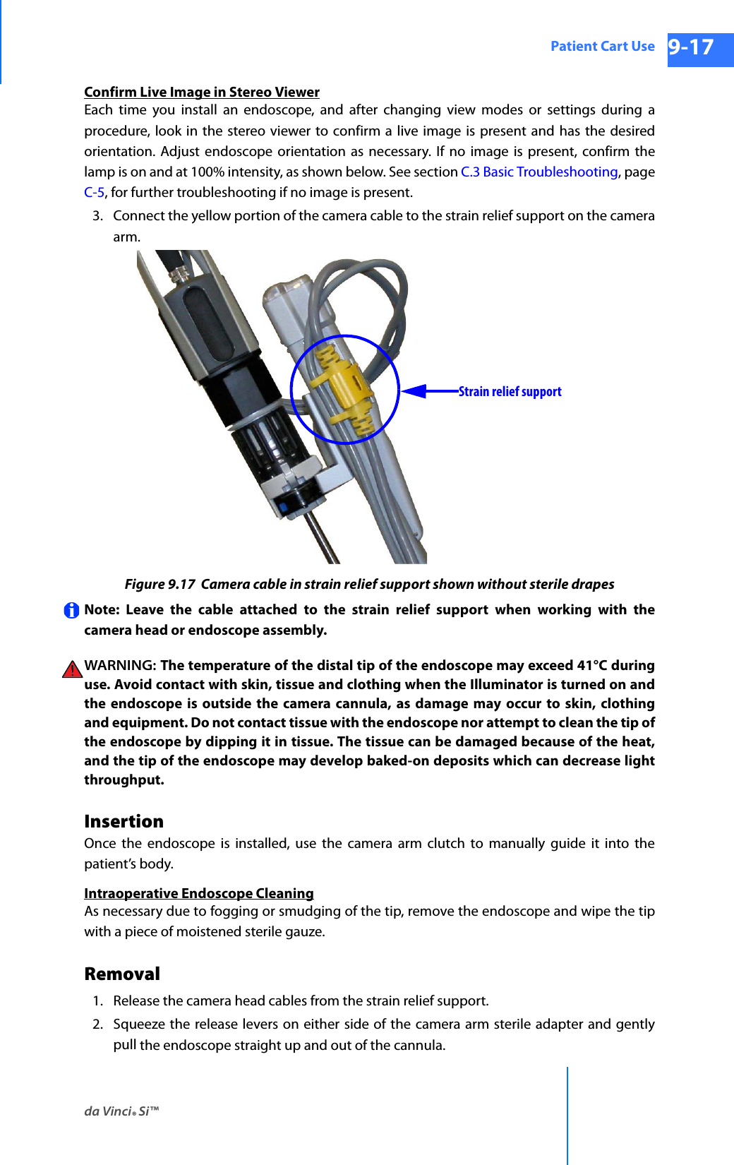 da Vinci® Si™Patient Cart Use 9-17DRAFT/PRE-RELEASE/CONFIDENTIAL 10/9/14Confirm Live Image in Stereo ViewerEach time you install an endoscope, and after changing view modes or settings during a procedure, look in the stereo viewer to confirm a live image is present and has the desired orientation. Adjust endoscope orientation as necessary. If no image is present, confirm the lamp is on and at 100% intensity, as shown below. See section C.3 Basic Troubleshooting, page C-5, for further troubleshooting if no image is present.3. Connect the yellow portion of the camera cable to the strain relief support on the camera arm.Figure 9.17  Camera cable in strain relief support shown without sterile drapesNote: Leave the cable attached to the strain relief support when working with the camera head or endoscope assembly. WARNING:  The temperature of the distal tip of the endoscope may exceed 41°C during use. Avoid contact with skin, tissue and clothing when the Illuminator is turned on and the endoscope is outside the camera cannula, as damage may occur to skin, clothing and equipment. Do not contact tissue with the endoscope nor attempt to clean the tip of the endoscope by dipping it in tissue. The tissue can be damaged because of the heat, and the tip of the endoscope may develop baked-on deposits which can decrease light throughput. InsertionOnce the endoscope is installed, use the camera arm clutch to manually guide it into the patient’s body.Intraoperative Endoscope CleaningAs necessary due to fogging or smudging of the tip, remove the endoscope and wipe the tip with a piece of moistened sterile gauze.Removal1. Release the camera head cables from the strain relief support.2. Squeeze the release levers on either side of the camera arm sterile adapter and gently pull the endoscope straight up and out of the cannula.Strain relief support