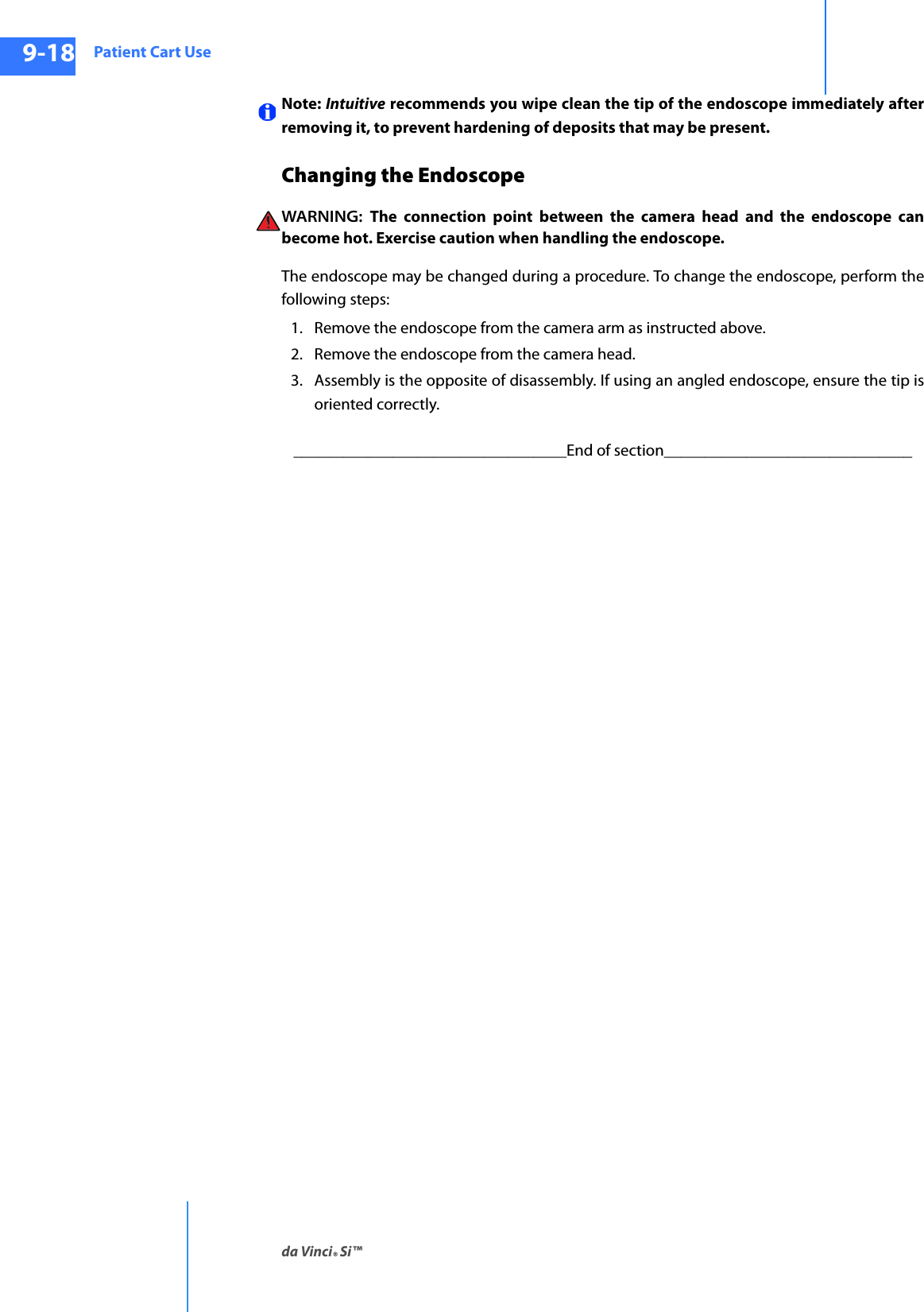 Patient Cart Useda Vinci® Si™9-18DRAFT/PRE-RELEASE/CONFIDENTIAL10/9/14Note: Intuitive recommends you wipe clean the tip of the endoscope immediately after removing it, to prevent hardening of deposits that may be present. Changing the Endoscope WARNING:  The connection point between the camera head and the endoscope can become hot. Exercise caution when handling the endoscope.The endoscope may be changed during a procedure. To change the endoscope, perform the following steps:1. Remove the endoscope from the camera arm as instructed above. 2. Remove the endoscope from the camera head. 3. Assembly is the opposite of disassembly. If using an angled endoscope, ensure the tip is oriented correctly._________________________________End of section______________________________
