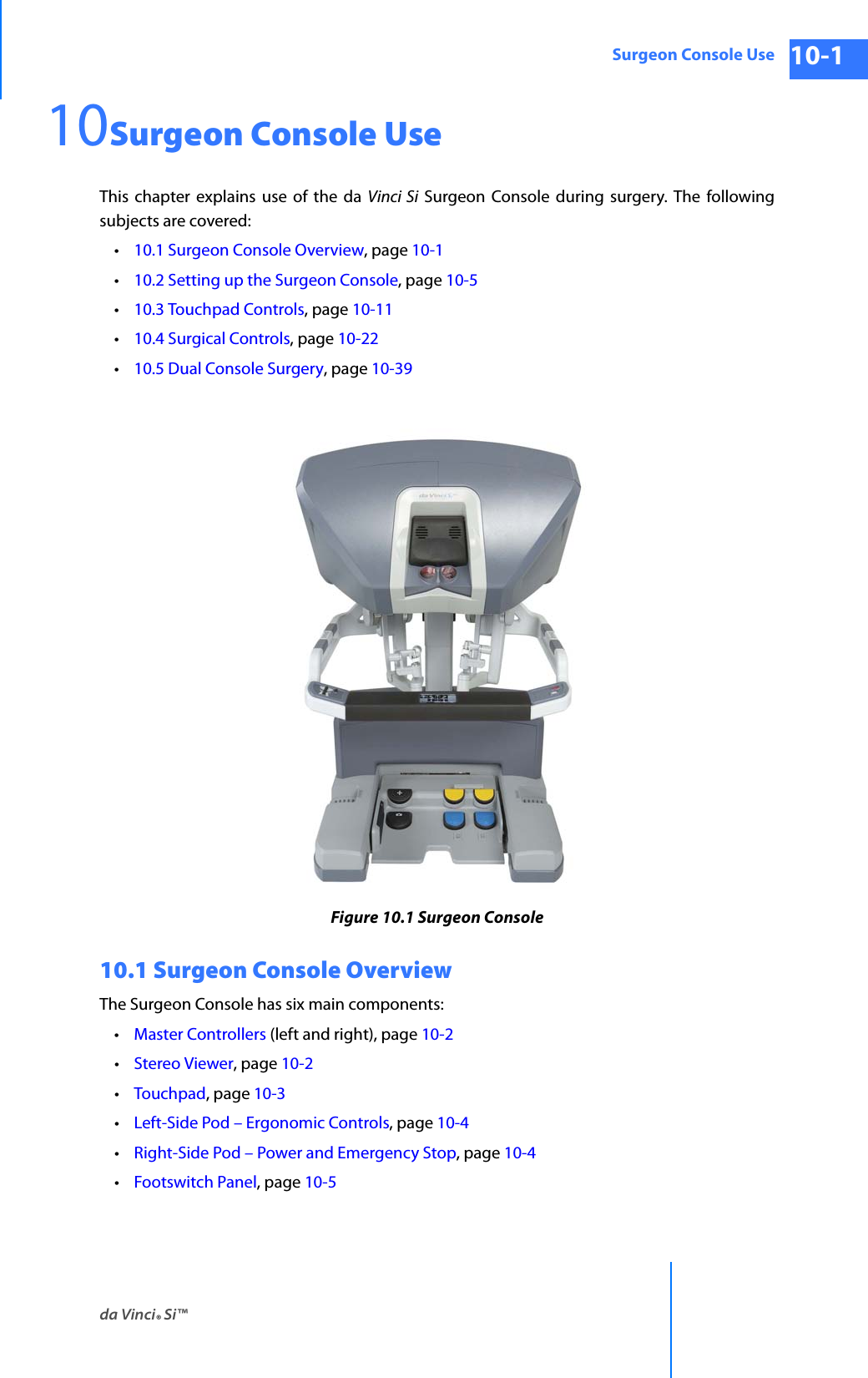 da Vinci® Si™Surgeon Console Use 10-1DRAFT/PRE-RELEASE/CONFIDENTIAL 10/9/1410Surgeon Console UseThis chapter explains use of the da Vinci Si Surgeon Console during surgery. The following subjects are covered: •10.1 Surgeon Console Overview, page 10-1•10.2 Setting up the Surgeon Console, page 10-5•10.3 Touchpad Controls, page 10-11•10.4 Surgical Controls, page 10-22•10.5 Dual Console Surgery, page 10-39Figure 10.1 Surgeon Console10.1 Surgeon Console OverviewThe Surgeon Console has six main components: •Master Controllers (left and right), page 10-2•Stereo Viewer, page 10-2 •Touchpad, page 10-3•Left-Side Pod – Ergonomic Controls, page 10-4•Right-Side Pod – Power and Emergency Stop, page 10-4•Footswitch Panel, page 10-5