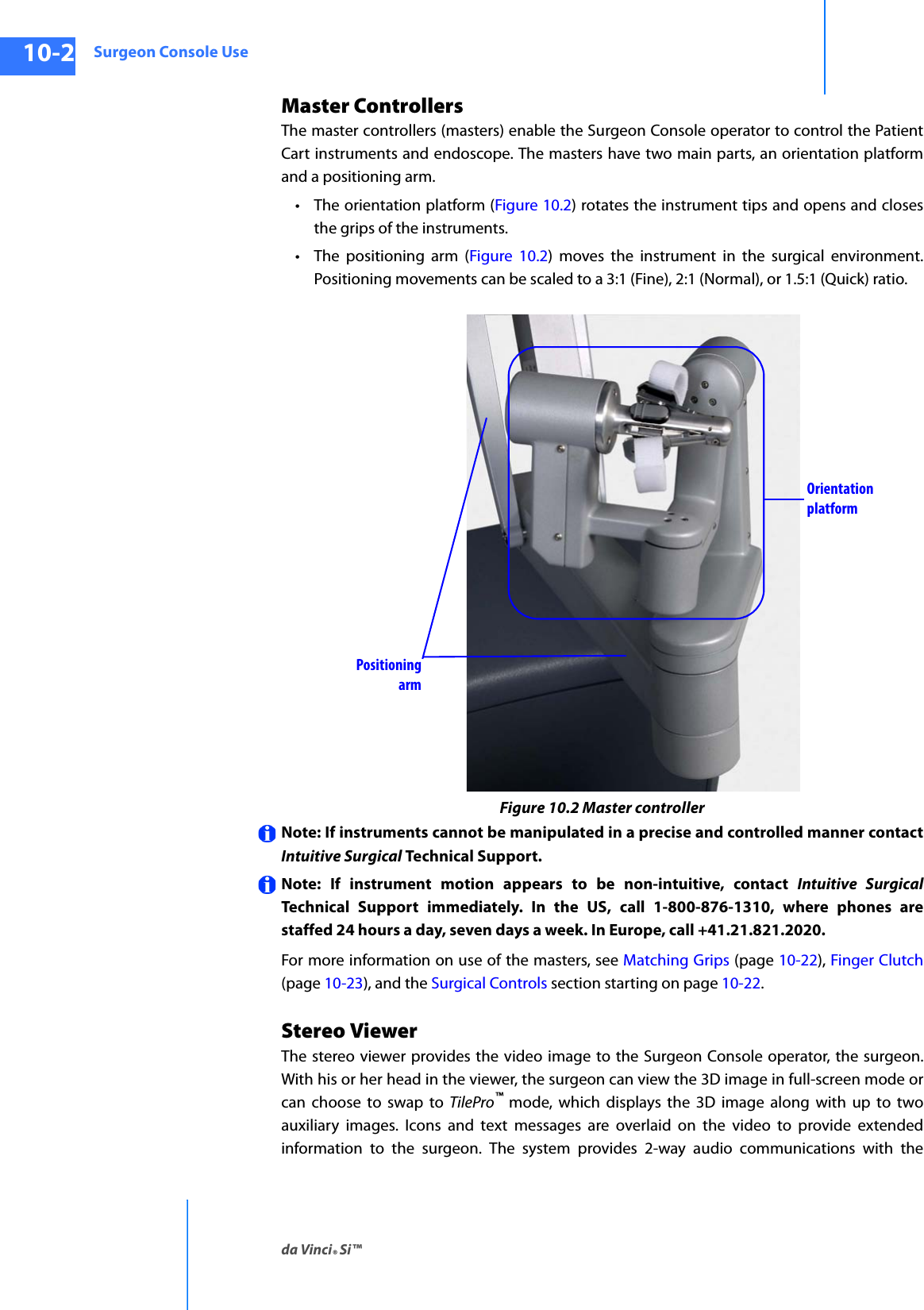 Surgeon Console Useda Vinci® Si™10-2DRAFT/PRE-RELEASE/CONFIDENTIAL10/9/14Master Controllers The master controllers (masters) enable the Surgeon Console operator to control the Patient Cart instruments and endoscope. The masters have two main parts, an orientation platform and a positioning arm.• The orientation platform (Figure 10.2) rotates the instrument tips and opens and closes the grips of the instruments.• The positioning arm (Figure 10.2) moves the instrument in the surgical environment. Positioning movements can be scaled to a 3:1 (Fine), 2:1 (Normal), or 1.5:1 (Quick) ratio.Figure 10.2 Master controllerNote: If instruments cannot be manipulated in a precise and controlled manner contact Intuitive Surgical Technical Support.Note: If instrument motion appears to be non-intuitive, contact Intuitive SurgicalTechnical Support immediately. In the US, call 1-800-876-1310, where phones are staffed 24 hours a day, seven days a week. In Europe, call +41.21.821.2020. For more information on use of the masters, see Matching Grips (page 10-22), Finger Clutch (page 10-23), and the Surgical Controls section starting on page 10-22.Stereo ViewerThe stereo viewer provides the video image to the Surgeon Console operator, the surgeon. With his or her head in the viewer, the surgeon can view the 3D image in full-screen mode or can choose to swap to TilePro™ mode, which displays the 3D image along with up to two auxiliary images. Icons and text messages are overlaid on the video to provide extended information to the surgeon. The system provides 2-way audio communications with the Positioning armOrientation platform