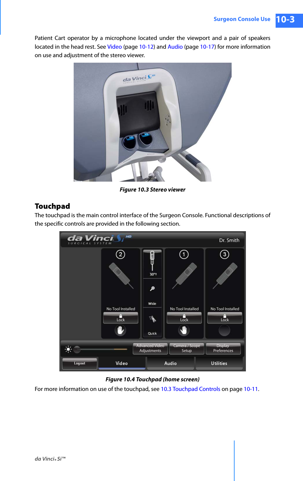 da Vinci® Si™Surgeon Console Use 10-3DRAFT/PRE-RELEASE/CONFIDENTIAL 10/9/14Patient Cart operator by a microphone located under the viewport and a pair of speakers located in the head rest. See Video (page 10-12) and Audio (page 10-17) for more information on use and adjustment of the stereo viewer.Figure 10.3 Stereo viewerTouchpadThe touchpad is the main control interface of the Surgeon Console. Functional descriptions of the specific controls are provided in the following section.Figure 10.4 Touchpad (home screen)For more information on use of the touchpad, see 10.3 Touchpad Controls on page 10-11.