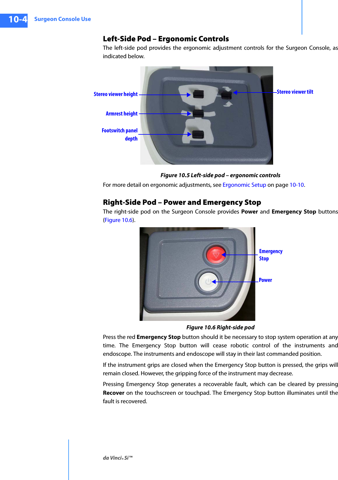 Surgeon Console Useda Vinci® Si™10-4DRAFT/PRE-RELEASE/CONFIDENTIAL10/9/14Left-Side Pod – Ergonomic ControlsThe left-side pod provides the ergonomic adjustment controls for the Surgeon Console, as indicated below. Figure 10.5 Left-side pod – ergonomic controlsFor more detail on ergonomic adjustments, see Ergonomic Setup on page 10-10.Right-Side Pod – Power and Emergency Stop The right-side pod on the Surgeon Console provides Power and Emergency Stop buttons (Figure 10.6). Figure 10.6 Right-side podPress the red Emergency Stop button should it be necessary to stop system operation at any time. The Emergency Stop button will cease robotic control of the instruments and endoscope. The instruments and endoscope will stay in their last commanded position. If the instrument grips are closed when the Emergency Stop button is pressed, the grips will remain closed. However, the gripping force of the instrument may decrease. Pressing Emergency Stop generates a recoverable fault, which can be cleared by pressing Recover on the touchscreen or touchpad. The Emergency Stop button illuminates until the fault is recovered.Stereo viewer heightArmrest heightFootswitch panelStereo viewer tiltdepthEmergency StopPower