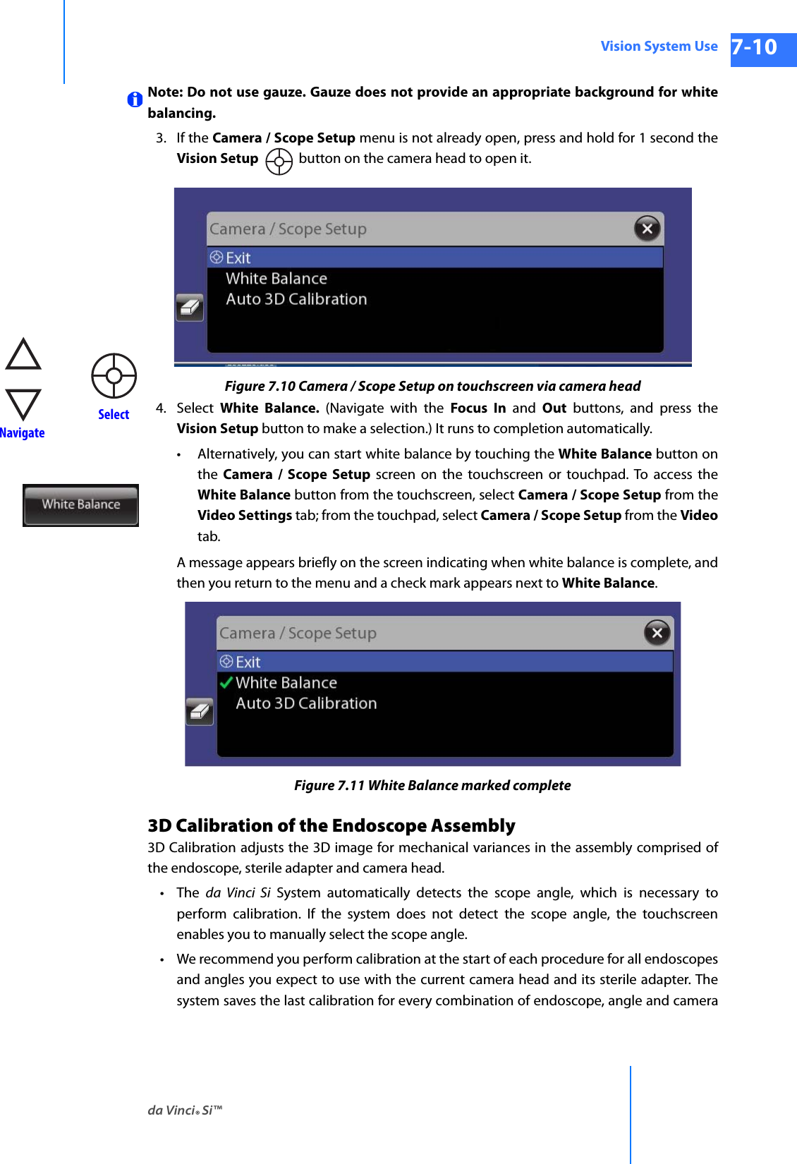 da Vinci® Si™Vision System Use 7-10DRAFT/PRE-RELEASE/CONFIDENTIAL 10/9/14Note: Do not use gauze. Gauze does not provide an appropriate background for white balancing.3. If the Camera / Scope Setup menu is not already open, press and hold for 1 second the Vision Setup  button on the camera head to open it.Figure 7.10 Camera / Scope Setup on touchscreen via camera head4. Select  White Balance. (Navigate with the Focus In and Out buttons, and press the Vision Setup button to make a selection.) It runs to completion automatically.• Alternatively, you can start white balance by touching the White Balance button on the  Camera / Scope Setup screen on the touchscreen or touchpad. To access the White Balance button from the touchscreen, select Camera / Scope Setup from the Video Settings tab; from the touchpad, select Camera / Scope Setup from the Videotab. A message appears briefly on the screen indicating when white balance is complete, and then you return to the menu and a check mark appears next to White Balance.Figure 7.11 White Balance marked complete3D Calibration of the Endoscope Assembly3D Calibration adjusts the 3D image for mechanical variances in the assembly comprised of the endoscope, sterile adapter and camera head. •The da Vinci Si System automatically detects the scope angle, which is necessary to perform calibration. If the system does not detect the scope angle, the touchscreen enables you to manually select the scope angle.• We recommend you perform calibration at the start of each procedure for all endoscopes and angles you expect to use with the current camera head and its sterile adapter. The system saves the last calibration for every combination of endoscope, angle and camera  NavigateSelect