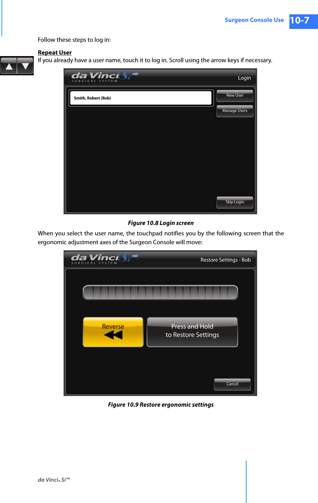 da Vinci® Si™Surgeon Console Use 10-7DRAFT/PRE-RELEASE/CONFIDENTIAL 10/9/14Follow these steps to log in:Repeat UserIf you already have a user name, touch it to log in. Scroll using the arrow keys if necessary.Figure 10.8 Login screenWhen you select the user name, the touchpad notifies you by the following screen that the ergonomic adjustment axes of the Surgeon Console will move:Figure 10.9 Restore ergonomic settings