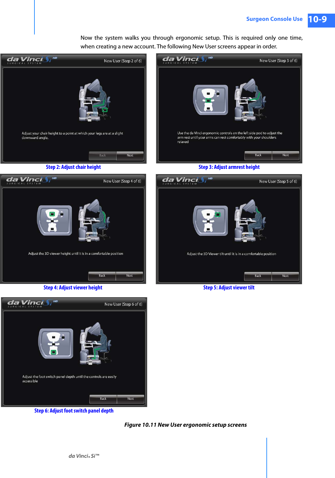 da Vinci® Si™Surgeon Console Use 10-9DRAFT/PRE-RELEASE/CONFIDENTIAL 10/9/14Now the system walks you through ergonomic setup. This is required only one time, when creating a new account. The following New User screens appear in order.Figure 10.11 New User ergonomic setup screens Step 2: Adjust chair height Step 3: Adjust armrest heightStep 4: Adjust viewer height Step 5: Adjust viewer tiltStep 6: Adjust foot switch panel depth