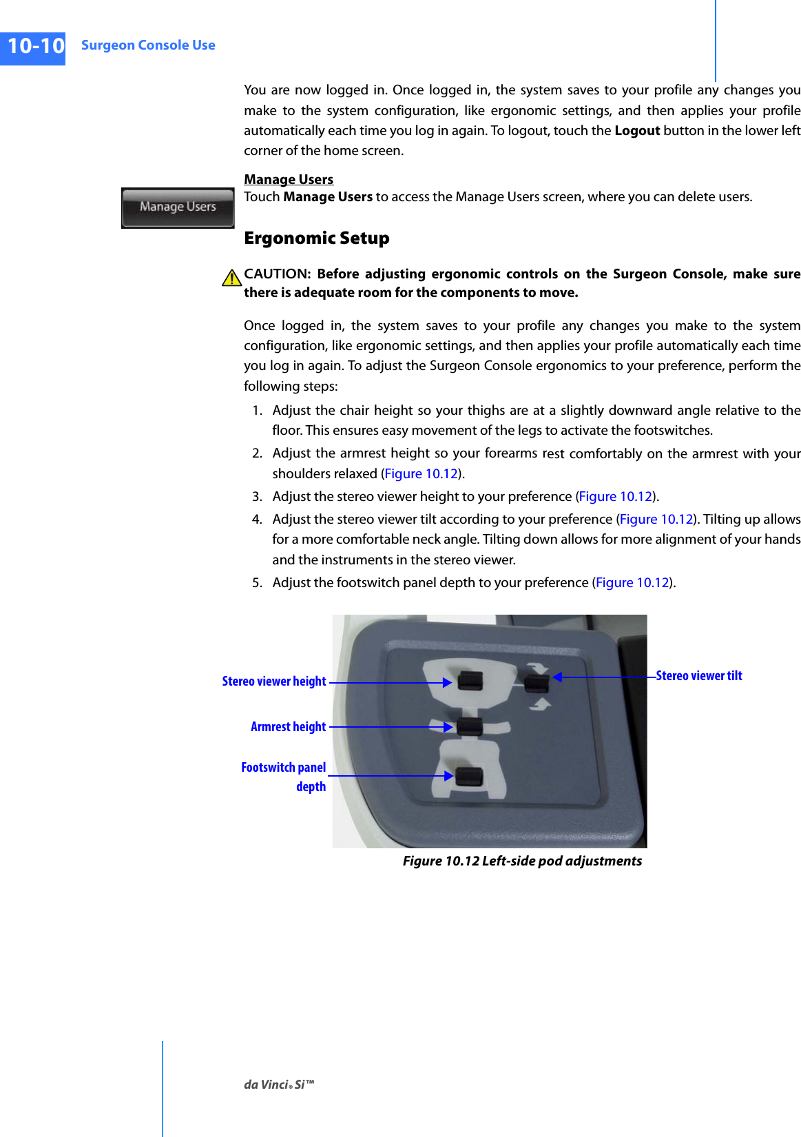 Surgeon Console Useda Vinci® Si™10-10DRAFT/PRE-RELEASE/CONFIDENTIAL10/9/14You are now logged in. Once logged in, the system saves to your profile any changes you make to the system configuration, like ergonomic settings, and then applies your profile automatically each time you log in again. To logout, touch the Logout button in the lower left corner of the home screen.Manage UsersTouch Manage Users to access the Manage Users screen, where you can delete users.Ergonomic SetupCAUTION:  Before adjusting ergonomic controls on the Surgeon Console, make sure there is adequate room for the components to move.Once logged in, the system saves to your profile any changes you make to the system configuration, like ergonomic settings, and then applies your profile automatically each time you log in again. To adjust the Surgeon Console ergonomics to your preference, perform the following steps:1. Adjust the chair height so your thighs are at a slightly downward angle relative to the floor. This ensures easy movement of the legs to activate the footswitches.2. Adjust the armrest height so your forearms rest comfortably on the armrest with your shoulders relaxed (Figure 10.12).3. Adjust the stereo viewer height to your preference (Figure 10.12). 4. Adjust the stereo viewer tilt according to your preference (Figure 10.12). Tilting up allows for a more comfortable neck angle. Tilting down allows for more alignment of your hands and the instruments in the stereo viewer.5. Adjust the footswitch panel depth to your preference (Figure 10.12). Figure 10.12 Left-side pod adjustmentsStereo viewer heightArmrest heightFootswitch panelStereo viewer tiltdepth