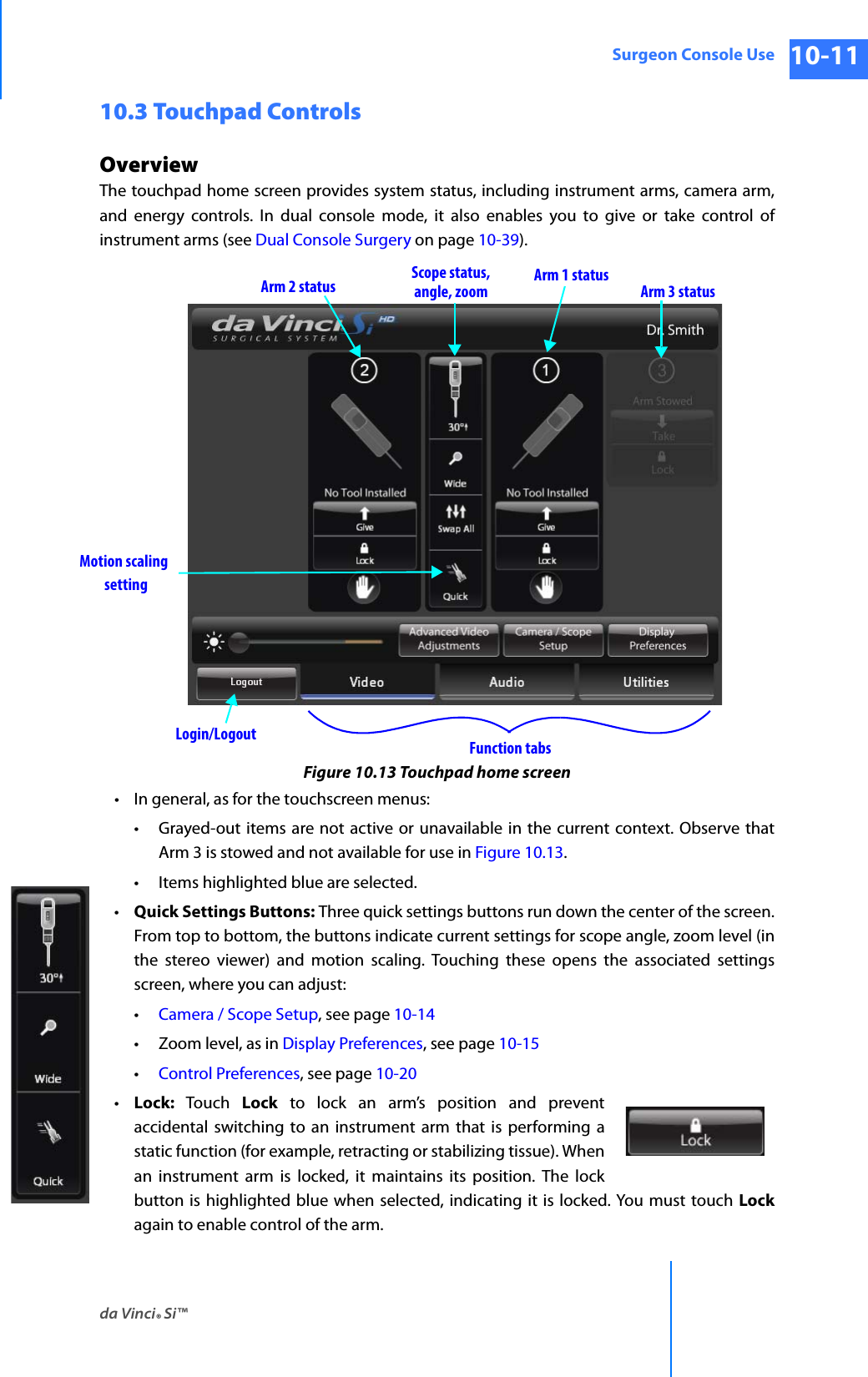 da Vinci® Si™Surgeon Console Use 10-11DRAFT/PRE-RELEASE/CONFIDENTIAL 10/9/1410.3 Touchpad ControlsOverviewThe touchpad home screen provides system status, including instrument arms, camera arm, and energy controls. In dual console mode, it also enables you to give or take control of instrument arms (see Dual Console Surgery on page 10-39).Figure 10.13 Touchpad home screen• In general, as for the touchscreen menus:• Grayed-out items are not active or unavailable in the current context. Observe that Arm 3 is stowed and not available for use in Figure 10.13.• Items highlighted blue are selected.•Quick Settings Buttons: Three quick settings buttons run down the center of the screen. From top to bottom, the buttons indicate current settings for scope angle, zoom level (in the stereo viewer) and motion scaling. Touching these opens the associated settings screen, where you can adjust:•Camera / Scope Setup, see page 10-14• Zoom level, as in Display Preferences, see page 10-15•Control Preferences, see page 10-20•Lock:  Touch  Lock to lock an arm’s position and preventaccidental switching to an instrument arm that is performing a static function (for example, retracting or stabilizing tissue). When an instrument arm is locked, it maintains its position. The lock button is highlighted blue when selected, indicating it is locked. You must touch Lockagain to enable control of the arm.Scope status,angle, zoom Arm 3 statusArm 1 statusArm 2 statusLogin/Logout Function tabsMotion scalingsetting