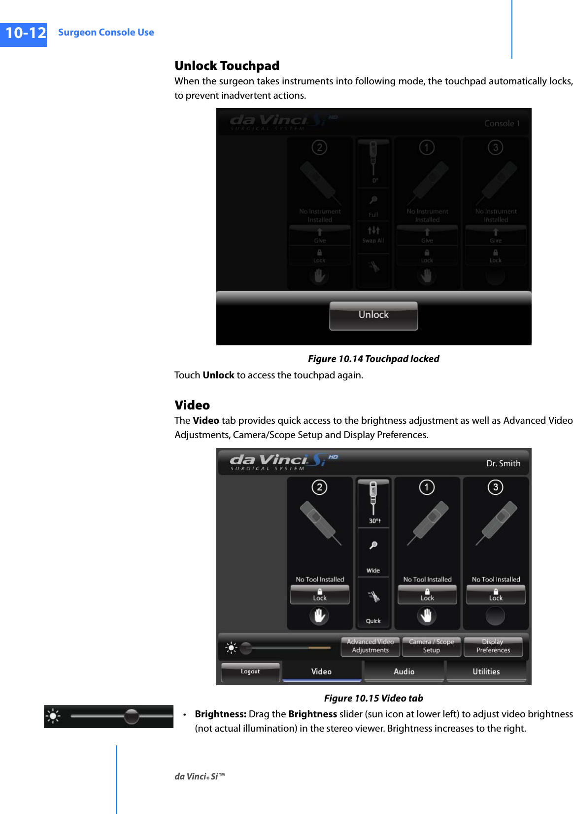 Surgeon Console Useda Vinci® Si™10-12DRAFT/PRE-RELEASE/CONFIDENTIAL10/9/14Unlock TouchpadWhen the surgeon takes instruments into following mode, the touchpad automatically locks, to prevent inadvertent actions.Figure 10.14 Touchpad lockedTouch Unlock to access the touchpad again.VideoThe Video tab provides quick access to the brightness adjustment as well as Advanced Video Adjustments, Camera/Scope Setup and Display Preferences.Figure 10.15 Video tab•Brightness: Drag the Brightness slider (sun icon at lower left) to adjust video brightness (not actual illumination) in the stereo viewer. Brightness increases to the right.