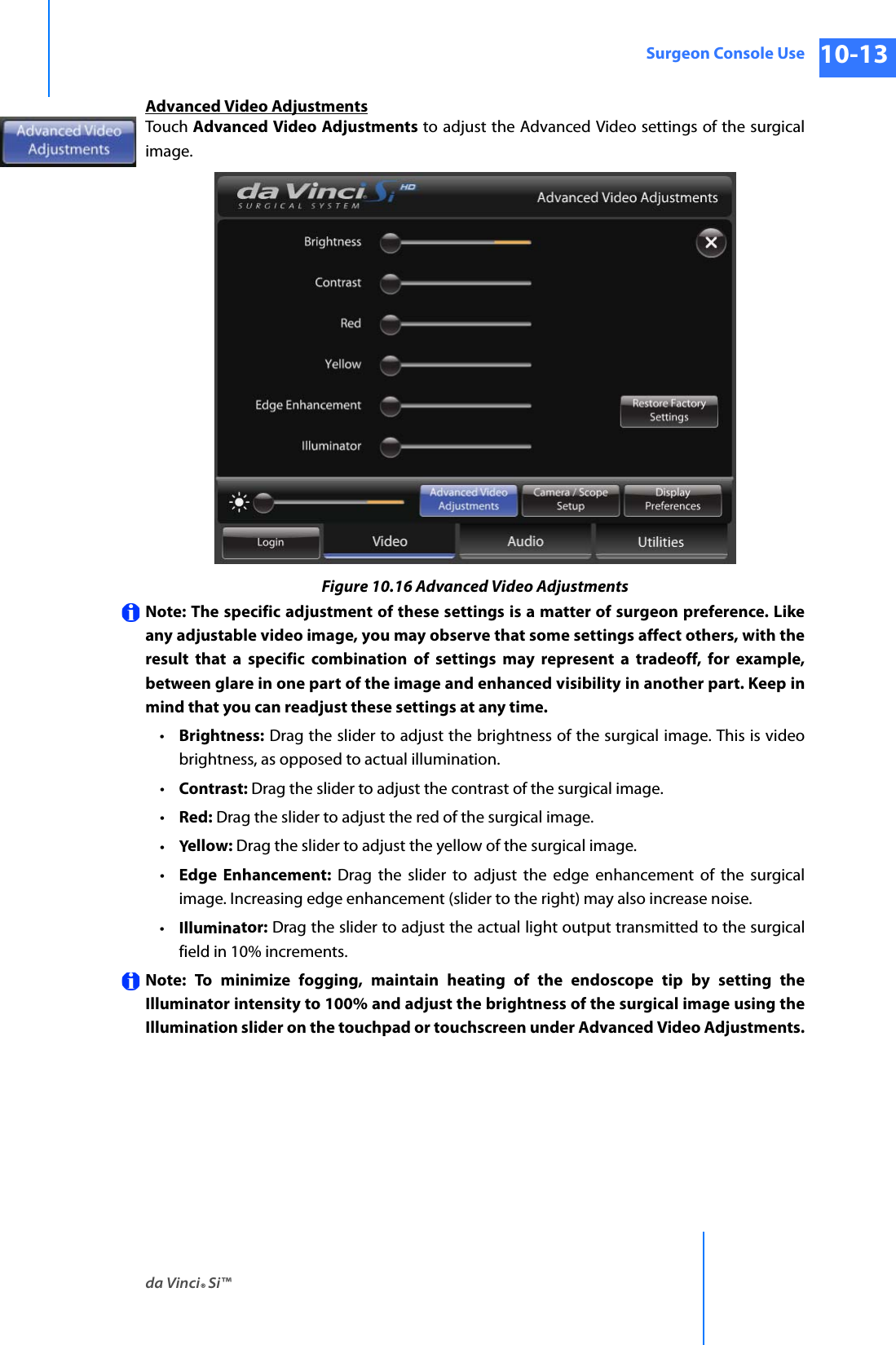 da Vinci® Si™Surgeon Console Use 10-13DRAFT/PRE-RELEASE/CONFIDENTIAL 10/9/14Advanced Video AdjustmentsTouch Advanced Video Adjustments to adjust the Advanced Video settings of the surgical image.Figure 10.16 Advanced Video AdjustmentsNote: The specific adjustment of these settings is a matter of surgeon preference. Like any adjustable video image, you may observe that some settings affect others, with the result that a specific combination of settings may represent a tradeoff, for example, between glare in one part of the image and enhanced visibility in another part. Keep in mind that you can readjust these settings at any time.•Brightness: Drag the slider to adjust the brightness of the surgical image. This is video brightness, as opposed to actual illumination.•Contrast: Drag the slider to adjust the contrast of the surgical image.•Red: Drag the slider to adjust the red of the surgical image.•Yellow: Drag the slider to adjust the yellow of the surgical image.•Edge Enhancement: Drag the slider to adjust the edge enhancement of the surgical image. Increasing edge enhancement (slider to the right) may also increase noise.•Illuminator: Drag the slider to adjust the actual light output transmitted to the surgical field in 10% increments.Note: To minimize fogging, maintain heating of the endoscope tip by setting the Illuminator intensity to 100% and adjust the brightness of the surgical image using the Illumination slider on the touchpad or touchscreen under Advanced Video Adjustments.