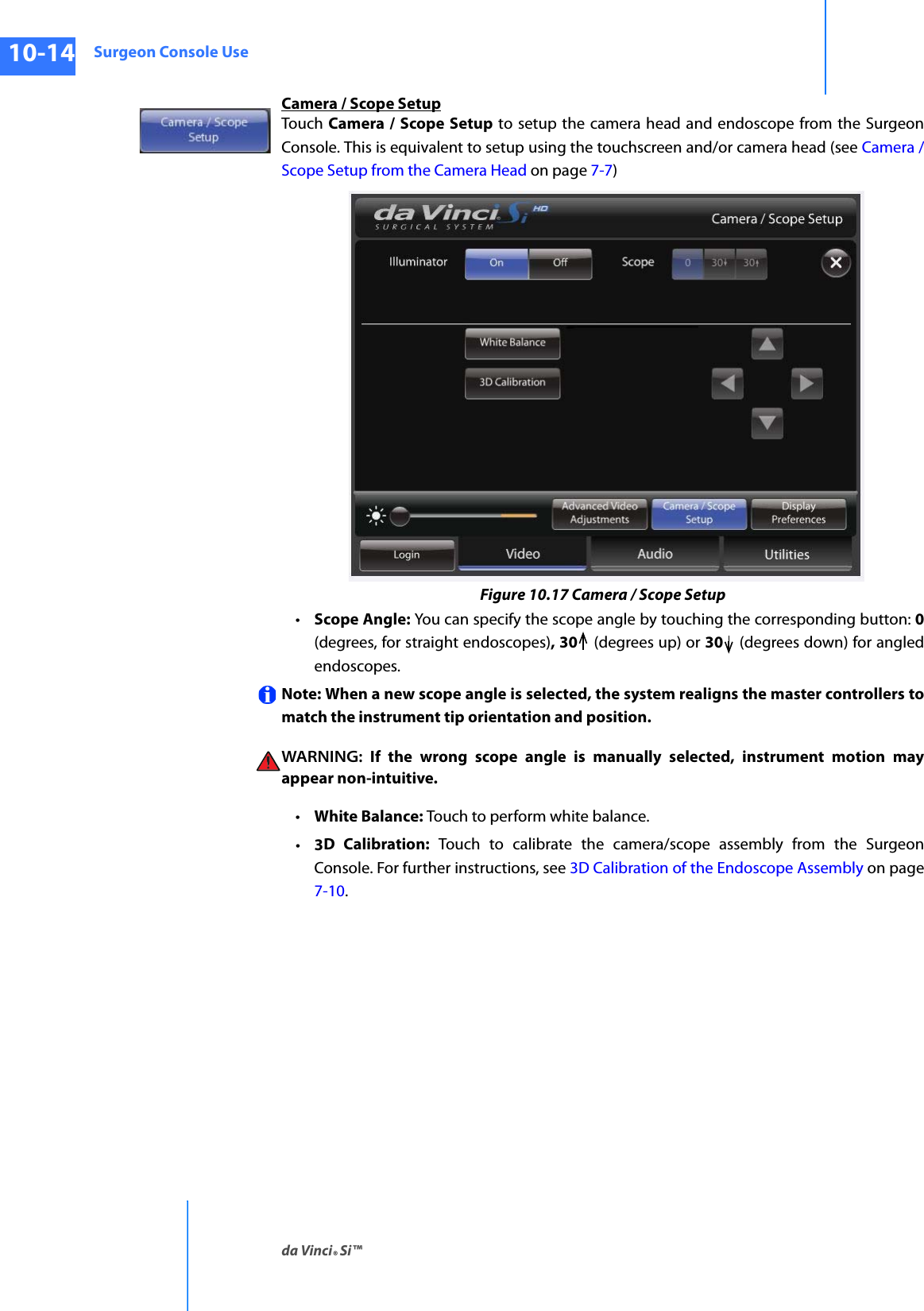 Surgeon Console Useda Vinci® Si™10-14DRAFT/PRE-RELEASE/CONFIDENTIAL10/9/14Camera / Scope SetupTouch  Camera / Scope Setup to setup the camera head and endoscope from the Surgeon Console. This is equivalent to setup using the touchscreen and/or camera head (see Camera / Scope Setup from the Camera Head on page 7-7)Figure 10.17 Camera / Scope Setup•Scope Angle: You can specify the scope angle by touching the corresponding button: 0 (degrees, for straight endoscopes), 30  (degrees up) or 30  (degrees down) for angled endoscopes.Note: When a new scope angle is selected, the system realigns the master controllers to match the instrument tip orientation and position. WARNING: If the wrong scope angle is manually selected, instrument motion may appear non-intuitive.•White Balance: Touch to perform white balance.•3D Calibration: Touch to calibrate the camera/scope assembly from the Surgeon Console. For further instructions, see 3D Calibration of the Endoscope Assembly on page 7-10.