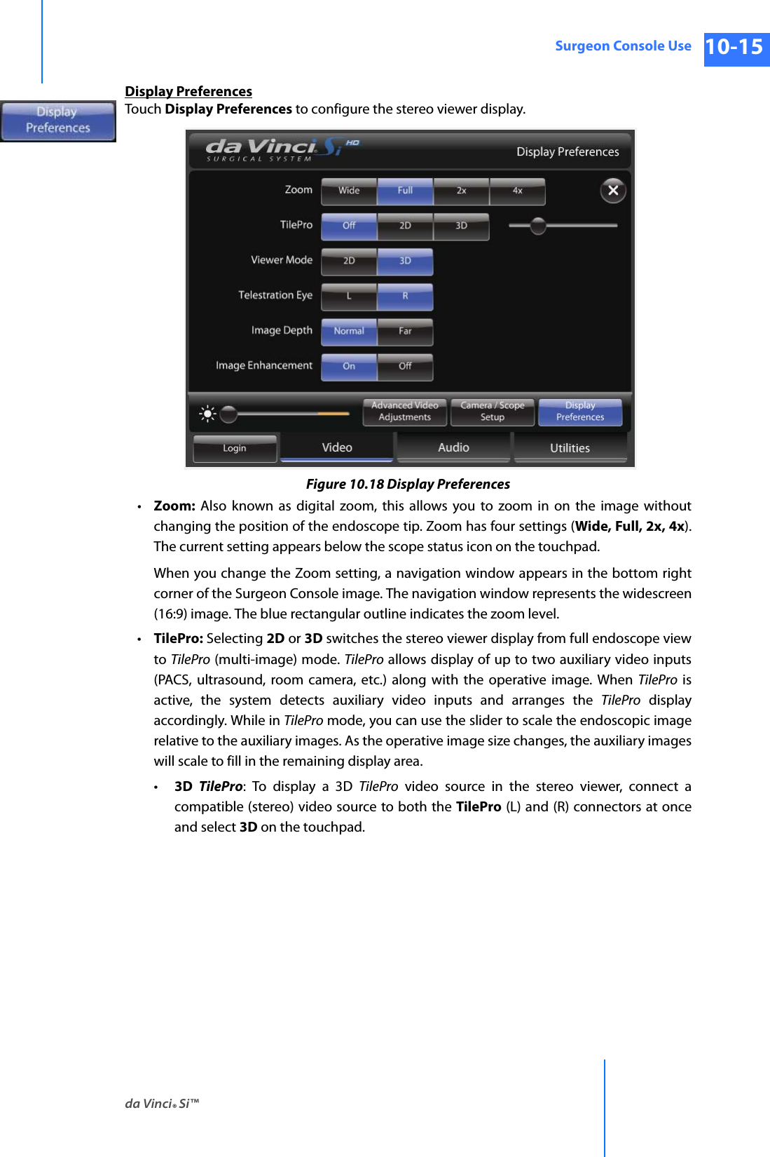 da Vinci® Si™Surgeon Console Use 10-15DRAFT/PRE-RELEASE/CONFIDENTIAL 10/9/14Display PreferencesTouch Display Preferences to configure the stereo viewer display.Figure 10.18 Display Preferences•Zoom: Also known as digital zoom, this allows you to zoom in on the image without changing the position of the endoscope tip. Zoom has four settings (Wide, Full, 2x, 4x). The current setting appears below the scope status icon on the touchpad.When you change the Zoom setting, a navigation window appears in the bottom right corner of the Surgeon Console image. The navigation window represents the widescreen (16:9) image. The blue rectangular outline indicates the zoom level. •TilePro: Selecting 2D or 3D switches the stereo viewer display from full endoscope view to TilePro (multi-image) mode. TilePro allows display of up to two auxiliary video inputs (PACS, ultrasound, room camera, etc.) along with the operative image. When TilePro is active, the system detects auxiliary video inputs and arranges the TilePro display accordingly. While in TilePro mode, you can use the slider to scale the endoscopic image relative to the auxiliary images. As the operative image size changes, the auxiliary images will scale to fill in the remaining display area. •3D  TilePro: To display a 3D TilePro video source in the stereo viewer, connect a compatible (stereo) video source to both the TilePro (L) and (R) connectors at once and select 3D on the touchpad.