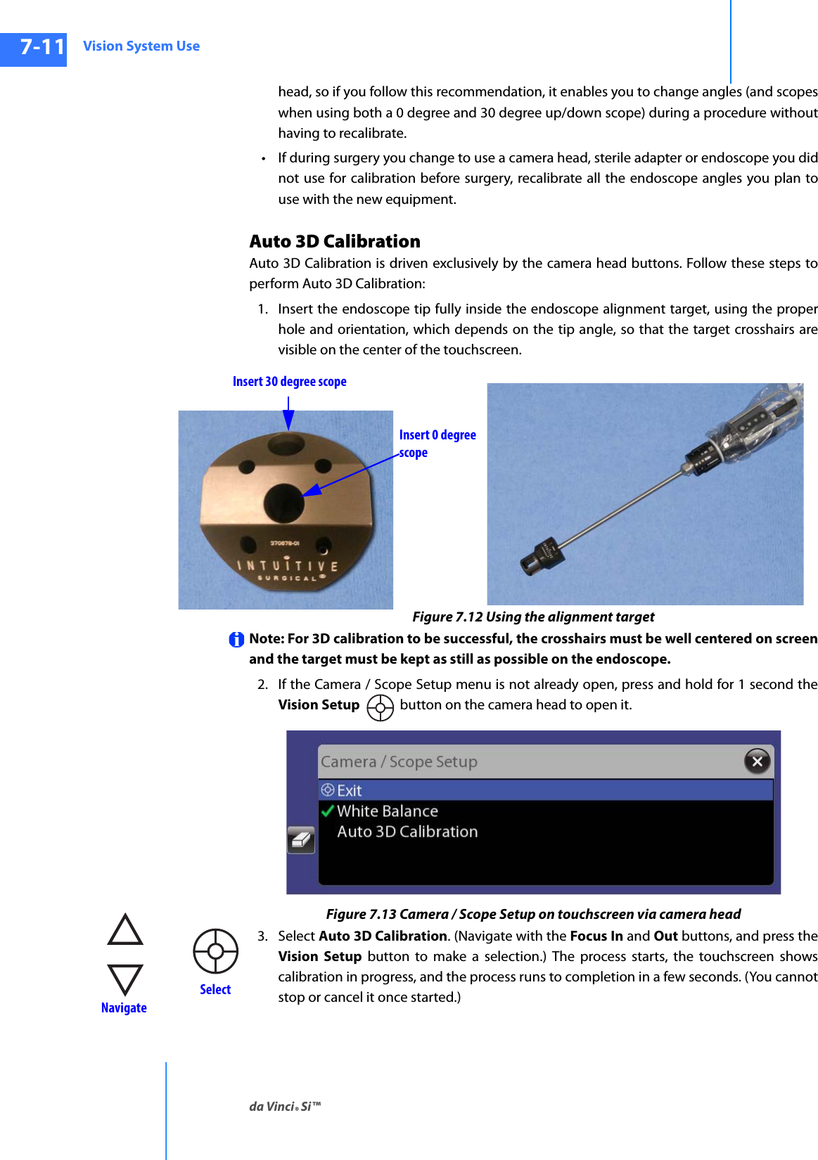 Vision System Useda Vinci® Si™7-11DRAFT/PRE-RELEASE/CONFIDENTIAL10/9/14head, so if you follow this recommendation, it enables you to change angles (and scopes when using both a 0 degree and 30 degree up/down scope) during a procedure without having to recalibrate.• If during surgery you change to use a camera head, sterile adapter or endoscope you did not use for calibration before surgery, recalibrate all the endoscope angles you plan to use with the new equipment.Auto 3D CalibrationAuto 3D Calibration is driven exclusively by the camera head buttons. Follow these steps to perform Auto 3D Calibration:1. Insert the endoscope tip fully inside the endoscope alignment target, using the proper hole and orientation, which depends on the tip angle, so that the target crosshairs are visible on the center of the touchscreen.Figure 7.12 Using the alignment targetNote: For 3D calibration to be successful, the crosshairs must be well centered on screen and the target must be kept as still as possible on the endoscope.2. If the Camera / Scope Setup menu is not already open, press and hold for 1 second the Vision Setup  button on the camera head to open it.Figure 7.13 Camera / Scope Setup on touchscreen via camera head3. Select Auto 3D Calibration. (Navigate with the Focus In and Out buttons, and press the Vision Setup button to make a selection.) The process starts, the touchscreen shows calibration in progress, and the process runs to completion in a few seconds. (You cannot stop or cancel it once started.)Insert 30 degree scopeInsert 0 degree scope NavigateSelect