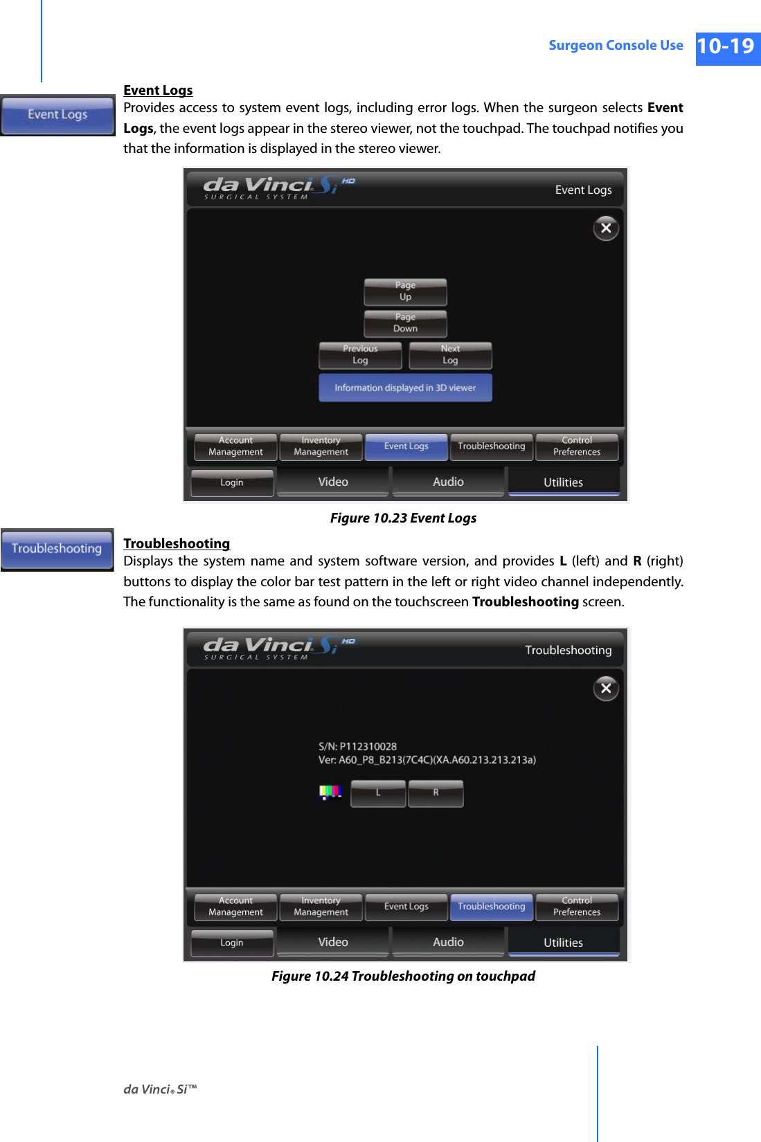 da Vinci® Si™Surgeon Console Use 10-19DRAFT/PRE-RELEASE/CONFIDENTIAL 10/9/14Event LogsProvides access to system event logs, including error logs. When the surgeon selects Event Logs, the event logs appear in the stereo viewer, not the touchpad. The touchpad notifies you that the information is displayed in the stereo viewer.Figure 10.23 Event LogsTroubleshootingDisplays the system name and system software version, and provides L  (left) and R  (right) buttons to display the color bar test pattern in the left or right video channel independently. The functionality is the same as found on the touchscreen Troubleshooting screen.Figure 10.24 Troubleshooting on touchpad