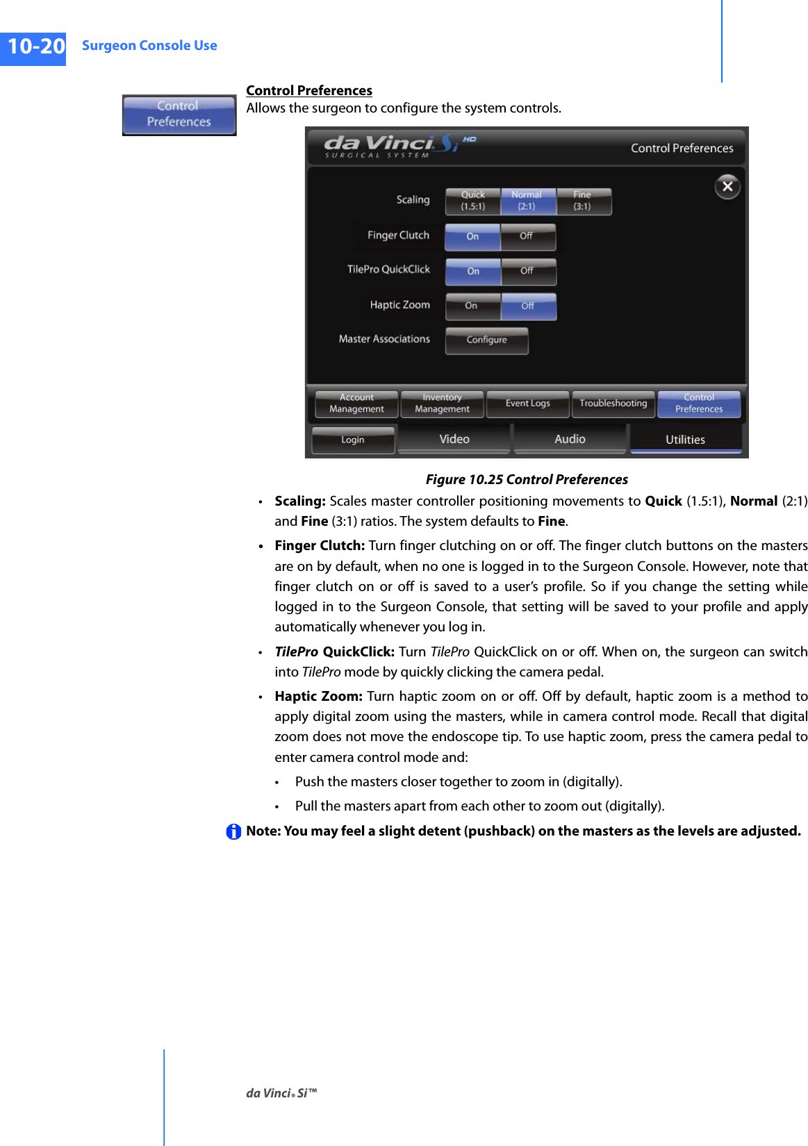 Surgeon Console Useda Vinci® Si™10-20DRAFT/PRE-RELEASE/CONFIDENTIAL10/9/14Control PreferencesAllows the surgeon to configure the system controls.Figure 10.25 Control Preferences•Scaling: Scales master controller positioning movements to Quick (1.5:1), Normal (2:1) and Fine (3:1) ratios. The system defaults to Fine.•Finger Clutch: Turn finger clutching on or off. The finger clutch buttons on the masters are on by default, when no one is logged in to the Surgeon Console. However, note that finger clutch on or off is saved to a user’s profile. So if you change the setting while logged in to the Surgeon Console, that setting will be saved to your profile and apply automatically whenever you log in. •TilePro QuickClick: Turn TilePro QuickClick on or off. When on, the surgeon can switch into TilePro mode by quickly clicking the camera pedal.•Haptic Zoom: Turn haptic zoom on or off. Off by default, haptic zoom is a method to apply digital zoom using the masters, while in camera control mode. Recall that digital zoom does not move the endoscope tip. To use haptic zoom, press the camera pedal to enter camera control mode and:• Push the masters closer together to zoom in (digitally). • Pull the masters apart from each other to zoom out (digitally).Note: You may feel a slight detent (pushback) on the masters as the levels are adjusted.