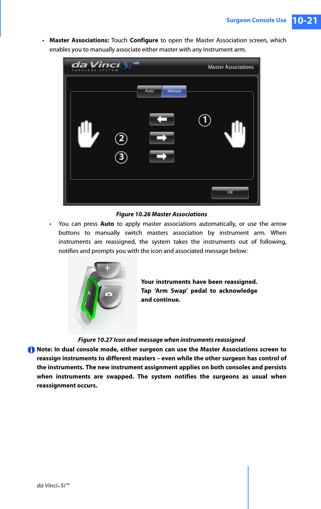 da Vinci® Si™Surgeon Console Use 10-21DRAFT/PRE-RELEASE/CONFIDENTIAL 10/9/14•Master Associations: Touch Configure to open the Master Association screen, which enables you to manually associate either master with any instrument arm.Figure 10.26 Master Associations• You can press Auto to apply master associations automatically, or use the arrow buttons to manually switch masters association by instrument arm. When instruments are reassigned, the system takes the instruments out of following, notifies and prompts you with the icon and associated message below:Figure 10.27 Icon and message when instruments reassignedNote: In dual console mode, either surgeon can use the Master Associations screen to reassign instruments to different masters – even while the other surgeon has control of the instruments. The new instrument assignment applies on both consoles and persists when instruments are swapped. The system notifies the surgeons as usual when reassignment occurs.Your instruments have been reassigned. Tap ‘Arm Swap’ pedal to acknowledge and continue.