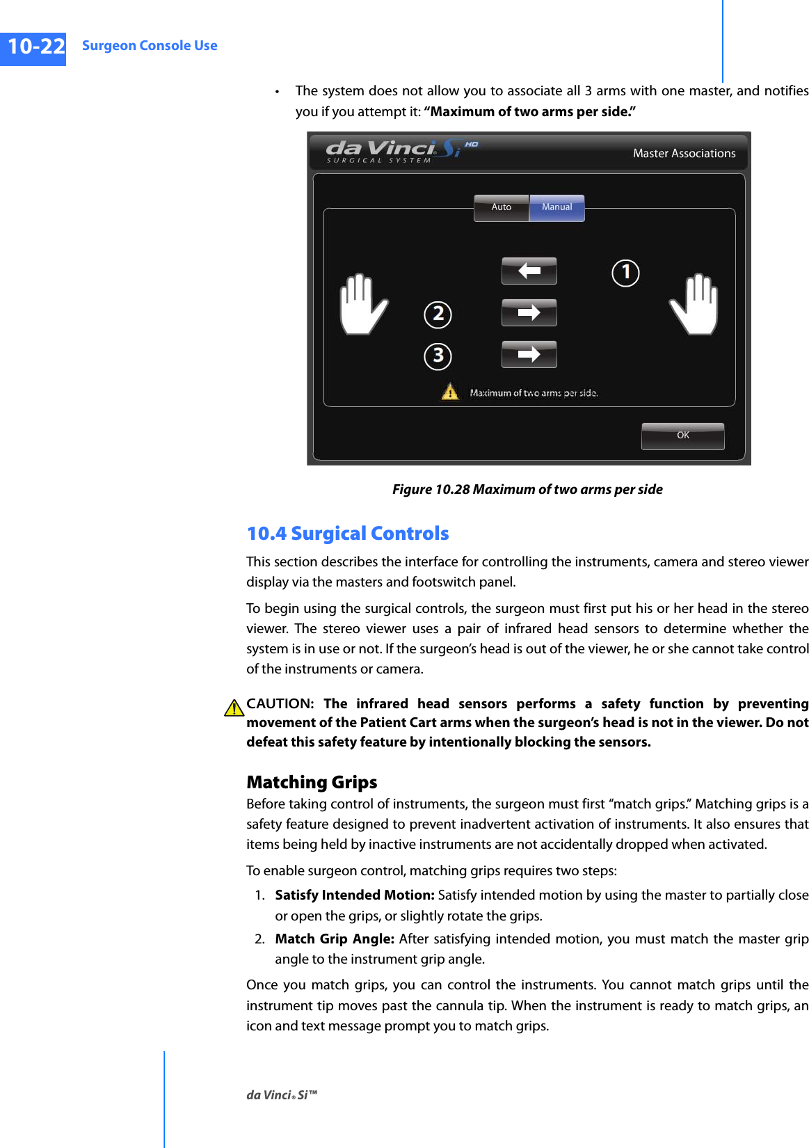 Surgeon Console Useda Vinci® Si™10-22DRAFT/PRE-RELEASE/CONFIDENTIAL10/9/14• The system does not allow you to associate all 3 arms with one master, and notifies you if you attempt it: “Maximum of two arms per side.” Figure 10.28 Maximum of two arms per side10.4 Surgical Controls This section describes the interface for controlling the instruments, camera and stereo viewer display via the masters and footswitch panel.To begin using the surgical controls, the surgeon must first put his or her head in the stereo viewer. The stereo viewer uses a pair of infrared head sensors to determine whether the system is in use or not. If the surgeon’s head is out of the viewer, he or she cannot take control of the instruments or camera.CAUTION:  The infrared head sensors performs a safety function by preventing movement of the Patient Cart arms when the surgeon’s head is not in the viewer. Do not defeat this safety feature by intentionally blocking the sensors.Matching GripsBefore taking control of instruments, the surgeon must first “match grips.” Matching grips is a safety feature designed to prevent inadvertent activation of instruments. It also ensures that items being held by inactive instruments are not accidentally dropped when activated. To enable surgeon control, matching grips requires two steps:1. Satisfy Intended Motion: Satisfy intended motion by using the master to partially close or open the grips, or slightly rotate the grips. 2. Match Grip Angle: After satisfying intended motion, you must match the master grip angle to the instrument grip angle.Once you match grips, you can control the instruments. You cannot match grips until the instrument tip moves past the cannula tip. When the instrument is ready to match grips, an icon and text message prompt you to match grips.